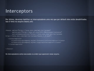 Interceptors
Por último, devemos habilitar os interceptadores uma vez que por default eles estão desabilitados.
Isso é feito no arquivo beans.xml:
<beans xmlns="http://java.sun.com/xml/ns/javaee"
xmlns:xsi="http://www.w3.org/2001/XMLSchema-instance"
xsi:schemaLocation="http://java.sun.com/xml/ns/javaee
http://java.sun.com/xml/ns/javaee/beans_1_0.xsd">
<interceptors>
<class>org.mycompany.myfwk.TransactionInterceptor</class>
<class>org.mycompany.myfwk.LoggingInterceptor</class>
</interceptors>
</beans>
Os interceptadores serão executados na ordem que aparecem nesse arquivo.
 