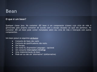Bean
O que é um bean?
Qualquer classe java. No container JEE bean é um componente (classe) cujo ciclo de vida é
gerenciado pelo próprio container de acordo com o escopo (Scopes) ao qual ele pertence. No
container JEE um bean pode conter metadados sobre seu ciclo de vida e interação com outros
componentes.
Um bean possui os seguintes atributos:
● Conjunto de tipos não vazio
● Conjunto de qualificadores não vazio.
● Um escopo
● Um nome EL (Expression Language) - opcional
● Um conjunto interceptors bindings
● Uma implementação do bean
● Pode ser ou não um "alternative" (@Alternative)
 