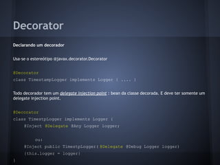 Decorator
Declarando um decorador
Usa-se o estereótipo @javax.decorator.Decorator
@Decorator
class TimestampLogger implements Logger { .... }
Todo decorador tem um delegate injection point : bean da classe decorada. E deve ter somente um
delegate injection point.
@Decorator
class TimestpLogger implements Logger {
@Inject @Delegate @Any Logger logger;
ou:
@Inject public TimestpLogger( @Delegate @Debug Logger logger)
{this.logger = logger}
}
 