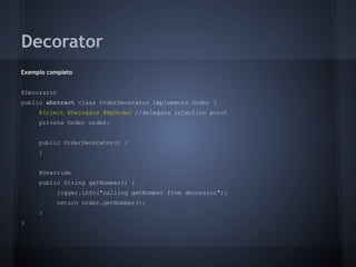 Decorator
Exemplo completo
@Decorator
public abstract class OrderDecorator implements Order {
@Inject @Delegate @MyOrder //delegate injection point
private Order order;
public OrderDecorator() {
}
@Override
public String getNumber() {
logger.info("calling getNumber from decorator");
return order.getNumber();
}
}
 