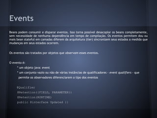 Events
Beans podem consumir e disparar eventos. Isso torna possível desacoplar os beans completamente,
sem necessidade de nenhuma dependência em tempo de compilação. Os eventos permitem dou ou
mais bean stateful em camadas diferem da arquitetura (tier) sincronizem seus estados a medida que
mudanças em seus estados ocorrem.
Os eventos são tratados por objetos que observam esses eventos.
O evento é:
* um objeto java: event
* um conjunto vazio ou não de várias instâncias de qualificadores - event qualifiers - que
permite os observadores diferenciarem o tipo dos eventos
@Qualifier
@Retention({FIELD, PARAMETER})
@Retention(RUNTIME)
public @interface Updated {}
 