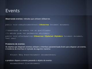 Events
Observando eventos: métodos que utilizam @Observes
public void onAnyDocumentEvent( @Observes Document document)
//observando um evento com um qualificador
//o método pode ter parâmetros adicionais
public void afterUpdating( @Observes @Updated @ByAdmin Document document,
User user)
Produtores de eventos:
Os objetos que disparam eventos utilizam a interface parametrizada Event para disparar um evento.
A instância da interface é injetada da seguinte maneira:
@Inject @Any Event<Document> documentEvent;
o produtor dispara o evento passando o objeto do evento:
documentEvent.fire(document)
 