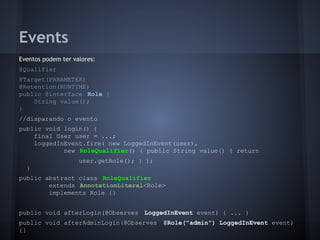 Events
Eventos podem ter valores:
@Qualifier
@Target(PARAMETER)
@Retention(RUNTIME)
public @interface Role {
String value();
}
//disparando o evento
public void login() {
final User user = ...;
loggedInEvent.fire( new LoggedInEvent(user),
new RoleQualifier() { public String value() { return
user.getRole(); } );
}
public abstract class RoleQualifier
extends AnnotationLiteral<Role>
implements Role {}
public void afterLogin(@Observes LoggedInEvent event) { ... }
public void afterAdminLogin(@Observes @Role("admin") LoggedInEvent event)
{}
 