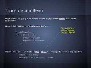 Tipos de um Bean
O tipo do bean ou tipos, pois ele pode ter mais de um, são aqueles visíveis para clientes
(client-view)
O tipo do bean pode ser restrito pela anotação @Typed
@Typed(Shop.class)
public class BookShop
extends Business
implements Shop<Book> {
...
}
O bean acima terá apenas dois tipos: Shop e Object e a linha seguinte causará exceção (runtime):
@Inject Shop shop;
BookShop book = (BookShop) shop;
Tipo do bean é o
conjunto de tipos
visto pelo cliente!!
 