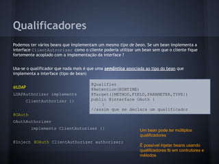 Qualificadores
Podemos ter vários beans que implementam um mesmo tipo de bean. Se um bean implementa a
interface ClientAutrorizer como o cliente poderia utilizar um bean sem que o cliente fique
fortemente acoplado com a implementação da interface ?
Usa-se o qualificador que nada mais é que uma semântica associada ao tipo do bean que
implementa a interface (tipo de bean)
@LDAP
LDAPAuthorizer implements
ClientAuthorizer {}
@OAuth
OAuthAuthorizer
implements ClientAutorizer {}
@Inject @OAuth ClientAuthorizer authorizer;
@Qualifier
@Retention(RUNTIME)
@Target({METHOD,FIELD,PARAMETER,TYPE})
public @interface OAuth {
}
//assim que se declara um qualificador
Um bean pode ter múltiplos
qualificadores
É possível injetar beans usando
qualificadores tb em contrutores e
métodos
 