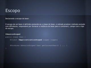 Escopo
Declarando o escopo do bean:
O escopo de um bean é definido anotando-se a classe do bean, o método produtor (método anotado
com @Produces, responsável por fornecer a instância do bean para o container), campo com o tipo
do escopo.
@SessionScoped
public class User {
@Inject @ApplicaticationScoped Logger logger;
@Produces @SessionScoped User getCurrentUser() { ... }
}
 