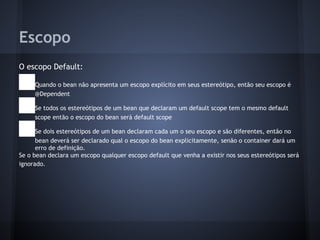 Escopo
O escopo Default:
● Quando o bean não apresenta um escopo explícito em seus estereótipo, então seu escopo é
@Dependent
● Se todos os estereótipos de um bean que declaram um default scope tem o mesmo default
scope então o escopo do bean será default scope
● Se dois estereótipos de um bean declaram cada um o seu escopo e são diferentes, então no
bean deverá ser declarado qual o escopo do bean explicitamente, senão o container dará um
erro de definição.
Se o bean declara um escopo qualquer escopo default que venha a existir nos seus estereótipos será
ignorado.
 
