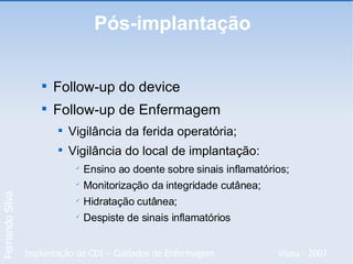 Pós-implantação  Follow-up do device Follow-up de Enfermagem Vigilância da ferida operatória; Vigilância do local de implantação: Ensino ao doente sobre sinais inflamatórios; Monitorização da integridade cutânea; Hidratação cutânea; Despiste de sinais inflamatórios 