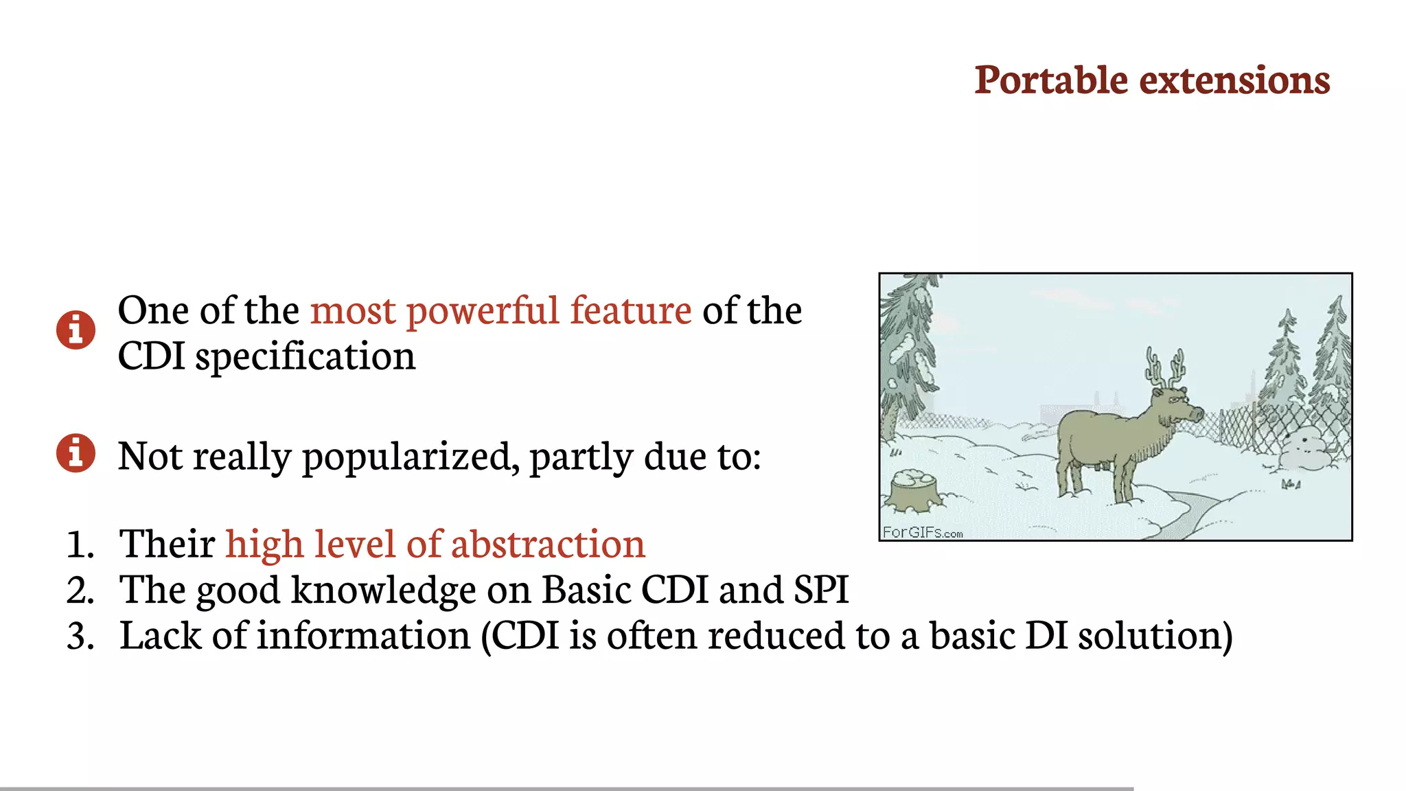 Portable	extensions

One	of	the	most	powerful	feature	of	the
CDI	specification
 Not	really	popularized,	partly	due	to:
1.	 Their	high	level	of	abstraction
2.	 The	good	knowledge	on	Basic	CDI	and	SPI
3.	 Lack	of	information	(CDI	is	often	reduced	to	a	basic	DI	solution)
 