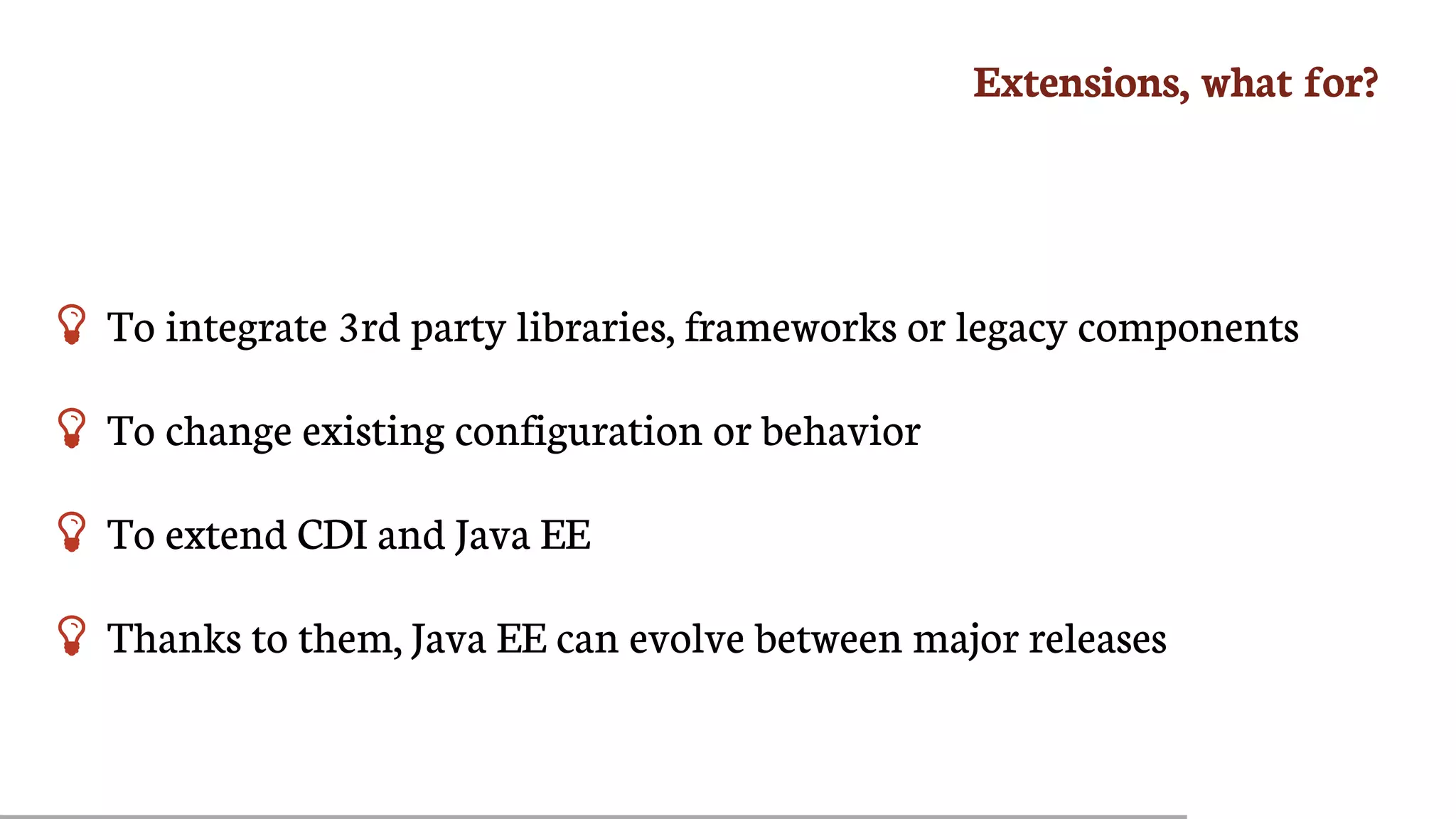 Extensions,	what	for?
 To	integrate	3rd	party	libraries,	frameworks	or	legacy	components
 To	change	existing	configuration	or	behavior
 To	extend	CDI	and	Java	EE
 Thanks	to	them,	Java	EE	can	evolve	between	major	releases
 