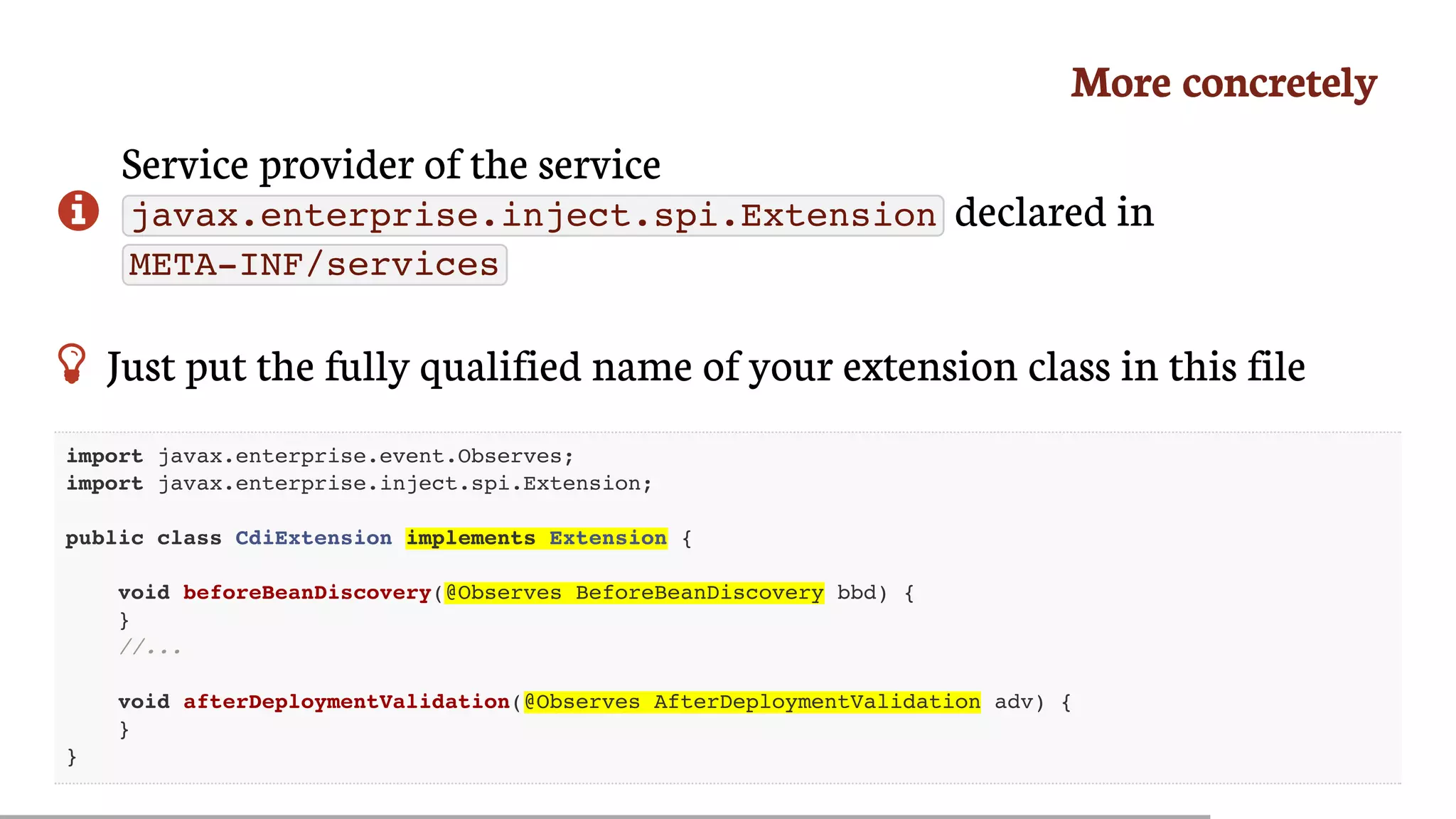 More	concretely

Service	provider	of	the	service
javax.enterprise.inject.spi.Extension 	declared	in
META-INF/services
 Just	put	the	fully	qualified	name	of	your	extension	class	in	this	file
import javax.enterprise.event.Observes;
import javax.enterprise.inject.spi.Extension;
public class CdiExtension implements Extension {
void beforeBeanDiscovery(@Observes BeforeBeanDiscovery bbd) {
}
//...
void afterDeploymentValidation(@Observes AfterDeploymentValidation adv) {
}
}
 