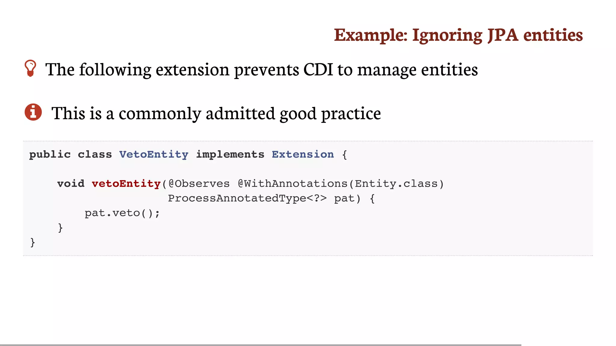 Example:	Ignoring	JPA	entities
 The	following	extension	prevents	CDI	to	manage	entities
 This	is	a	commonly	admitted	good	practice
public class VetoEntity implements Extension {
void vetoEntity(@Observes @WithAnnotations(Entity.class)
ProcessAnnotatedType<?> pat) {
pat.veto();
}
}
 