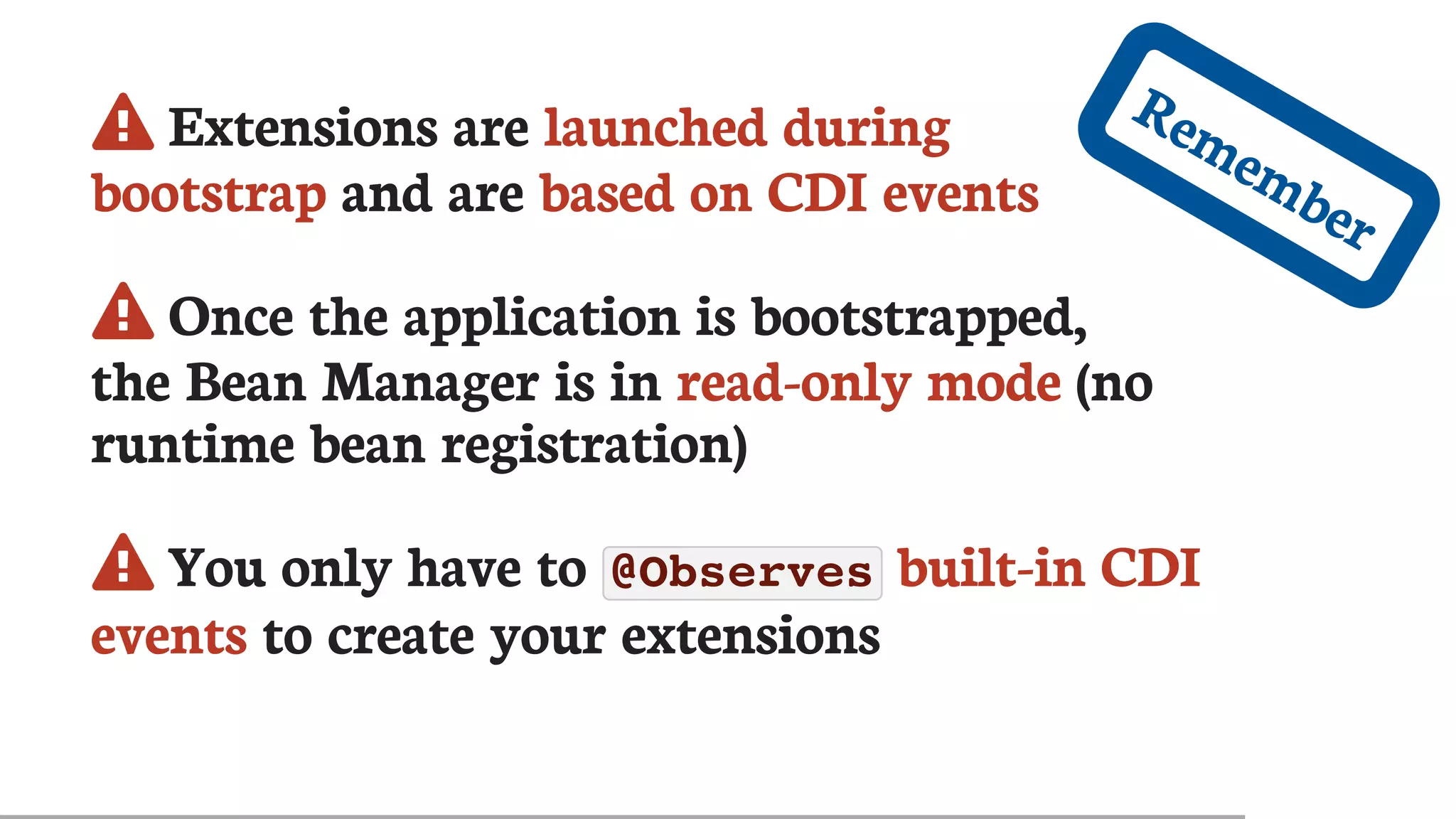 	Extensions	are	launched	during
bootstrap	and	are	based	on	CDI	events
	Once	the	application	is	bootstrapped,
the	Bean	Manager	is	in	read-only	mode	(no
runtime	bean	registration)
	You	only	have	to	@Observes 	built-in	CDI
events	to	create	your	extensions
Remember
 