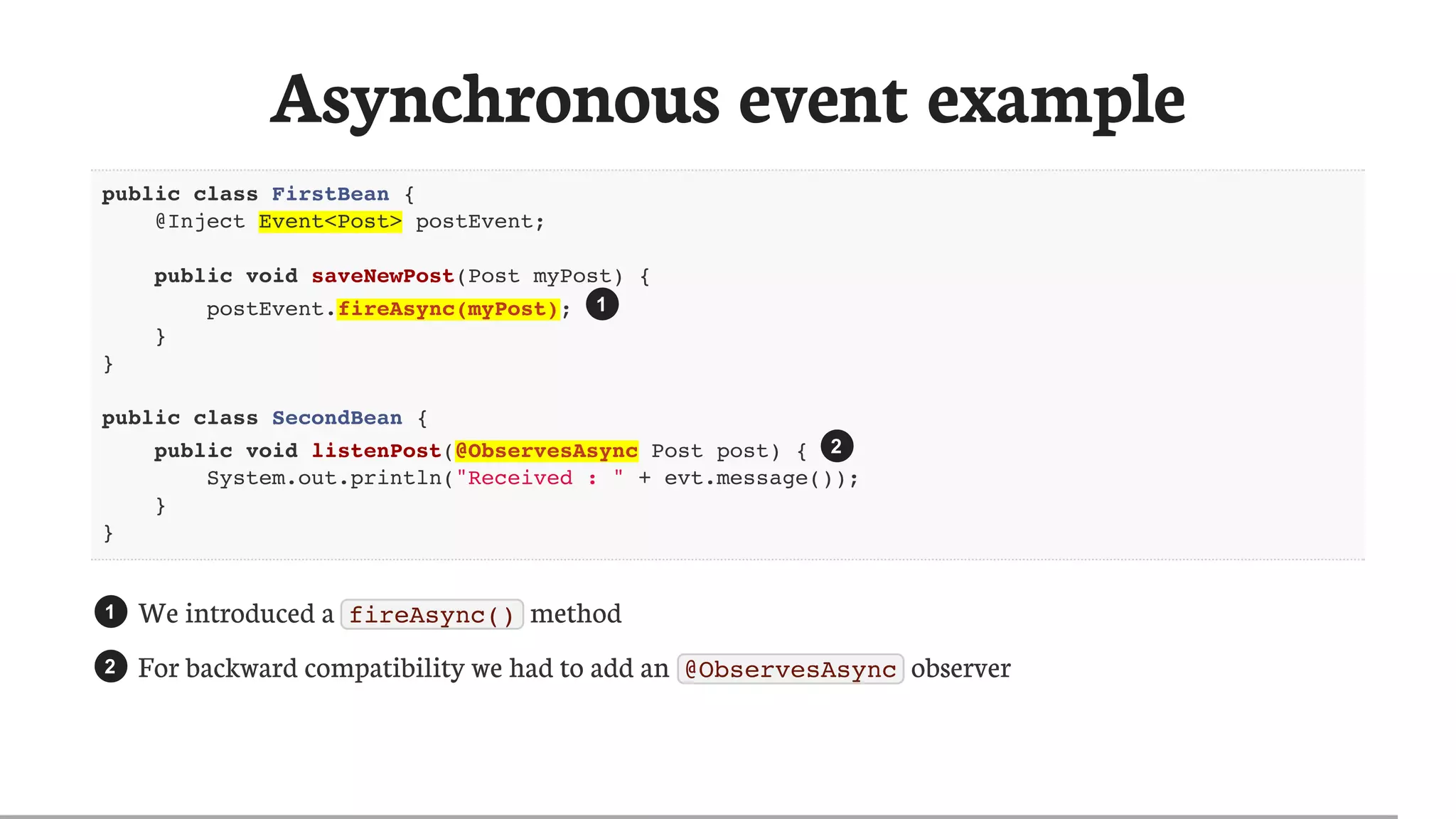 Asynchronous	event	example
public class FirstBean {
@Inject Event<Post> postEvent;
public void saveNewPost(Post myPost) {
postEvent.fireAsync(myPost);
}
}
public class SecondBean {
public void listenPost(@ObservesAsync Post post) {
System.out.println("Received : " + evt.message());
}
}
We	introduced	a	 fireAsync() 	method
For	backward	compatibility	we	had	to	add	an	 @ObservesAsync 	observer
1
2
1
2
 