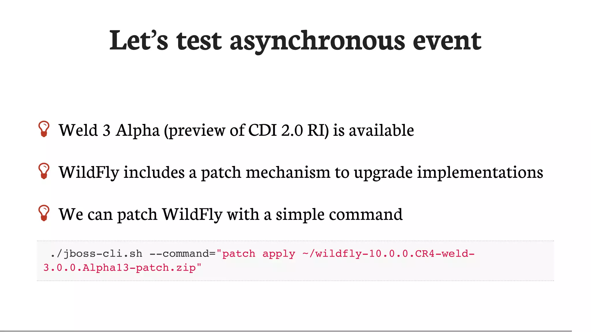 Let’s	test	asynchronous	event
 Weld	3	Alpha	(preview	of	CDI	2.0	RI)	is	available
 WildFly	includes	a	patch	mechanism	to	upgrade	implementations
 We	can	patch	WildFly	with	a	simple	command
./jboss-cli.sh --command="patch apply ~/wildfly-10.0.0.CR4-weld-
3.0.0.Alpha13-patch.zip"
 