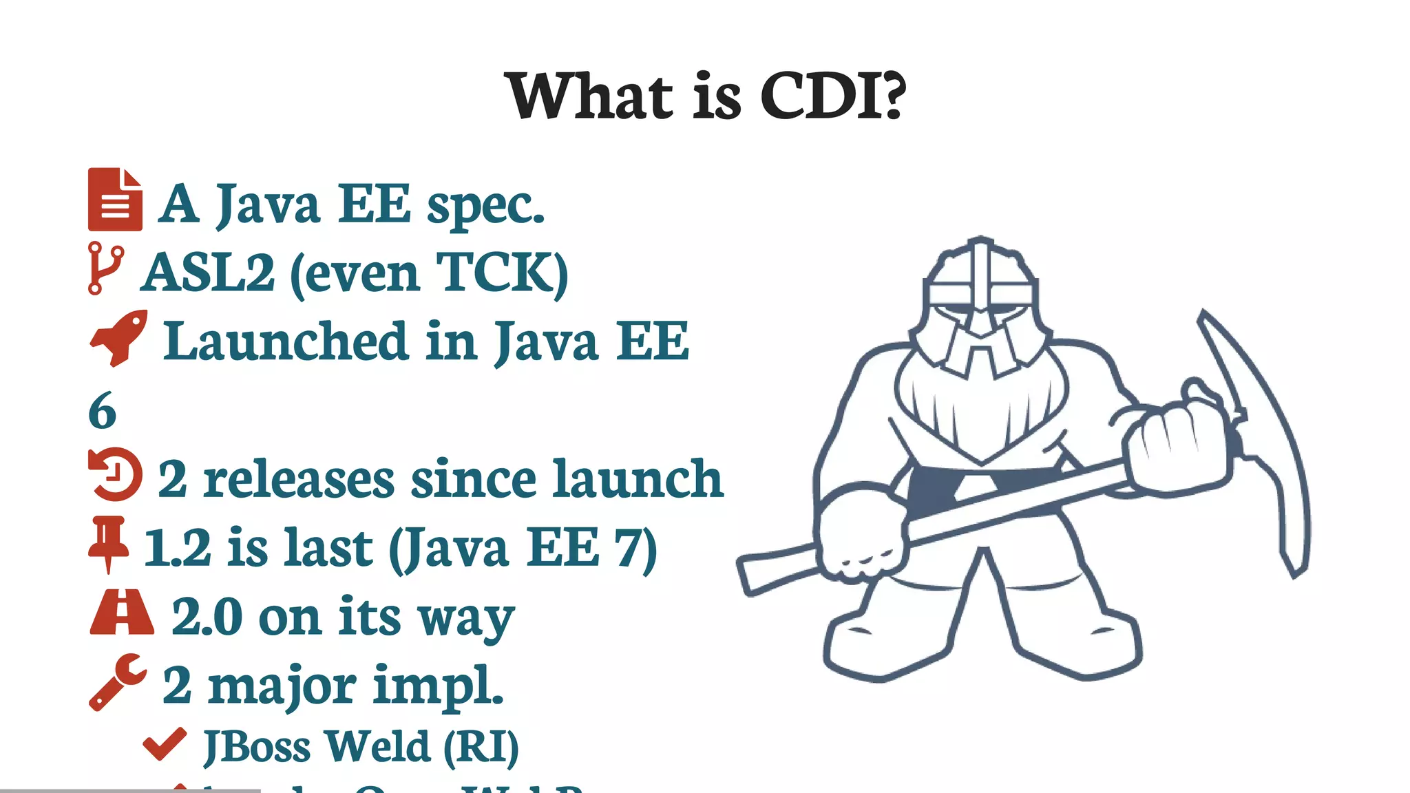 What	is	CDI?
	A	Java	EE	spec.
	ASL2	(even	TCK)
	Launched	in	Java	EE
6
	2	releases	since	launch
	1.2	is	last	(Java	EE	7)
	2.0	on	its	way
	2	major	impl.
	JBoss	Weld	(RI)
 