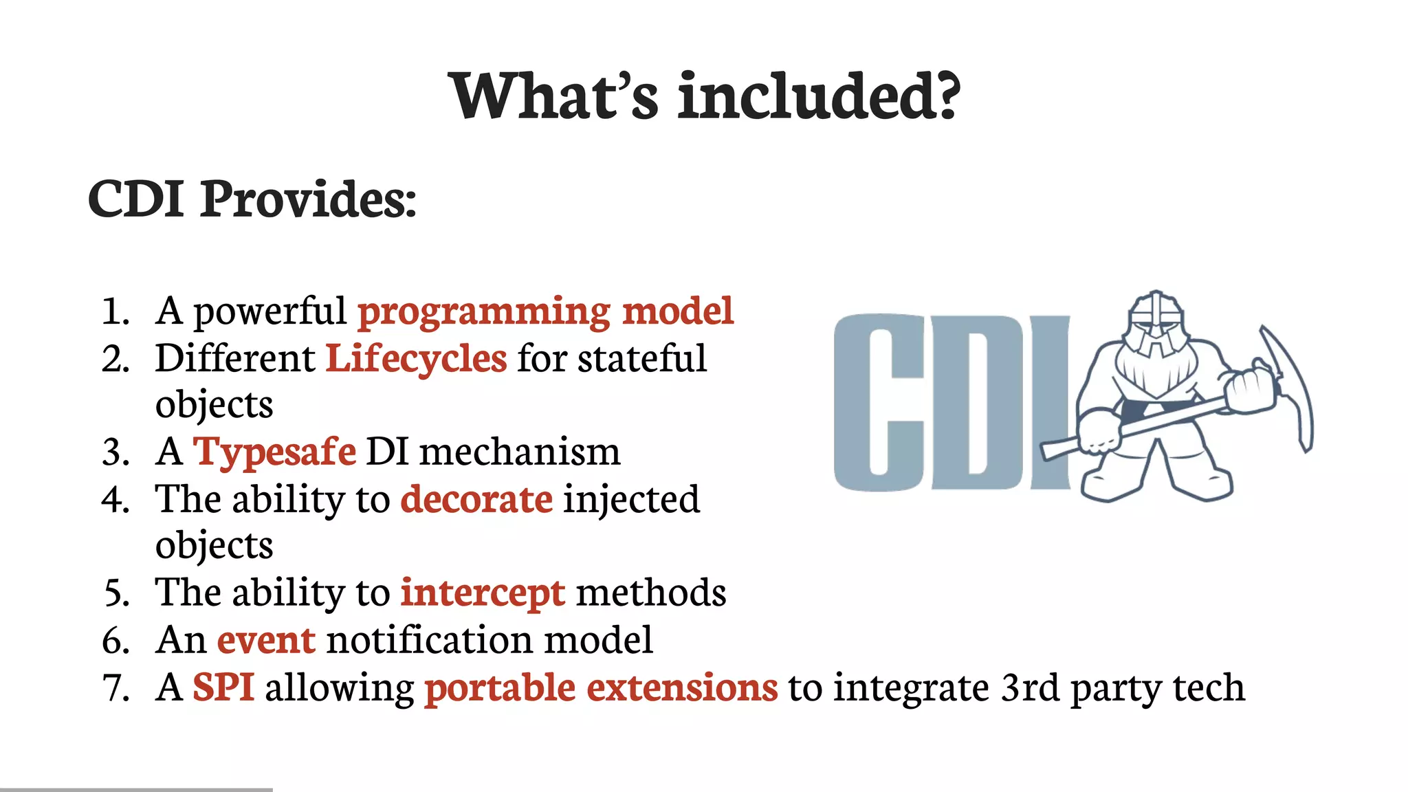What’s	included?
CDI	Provides:
1.	 A	powerful	programming	model
2.	 Different	Lifecycles	for	stateful
objects
3.	 A	Typesafe	DI	mechanism
4.	 The	ability	to	decorate	injected
objects
5.	 The	ability	to	intercept	methods
6.	 An	event	notification	model
7.	 A	SPI	allowing	portable	extensions	to	integrate	3rd	party	tech
 