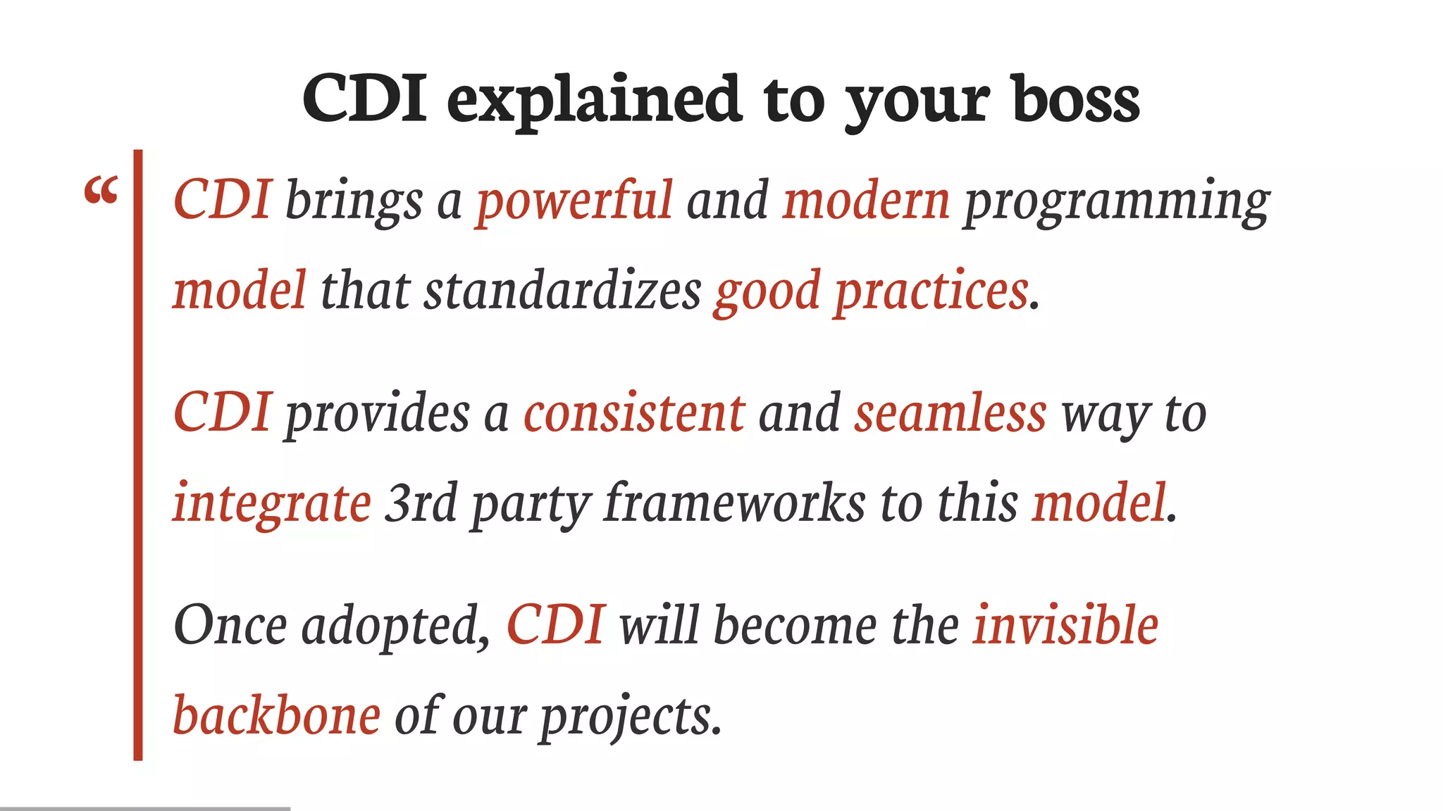“
CDI	explained	to	your	boss
CDI	brings	a	powerful	and	modern	programming
model	that	standardizes	good	practices.
CDI	provides	a	consistent	and	seamless	way	to
integrate	3rd	party	frameworks	to	this	model.
Once	adopted,	CDI	will	become	the	invisible
backbone	of	our	projects.
 