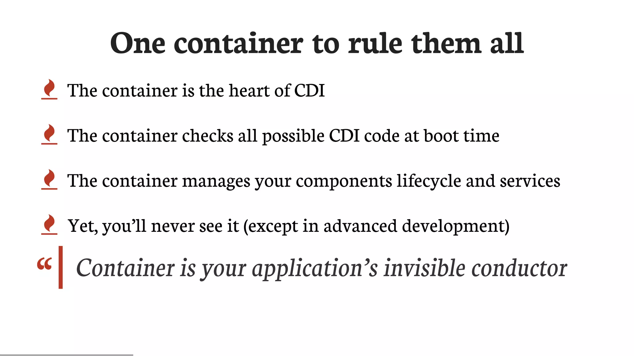 “
One	container	to	rule	them	all
 The	container	is	the	heart	of	CDI
 The	container	checks	all	possible	CDI	code	at	boot	time
 The	container	manages	your	components	lifecycle	and	services
 Yet,	you’ll	never	see	it	(except	in	advanced	development)
Container	is	your	application’s	invisible	conductor
 