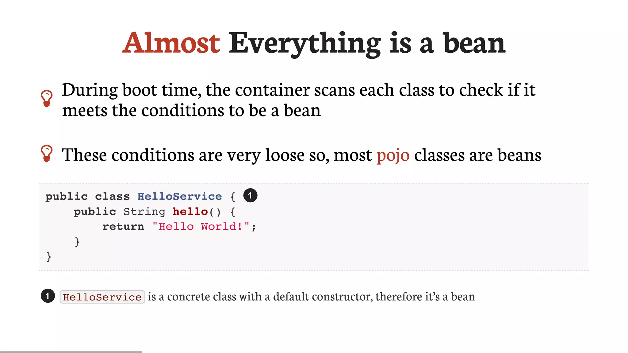 Almost	Everything	is	a	bean
 During	boot	time,	the	container	scans	each	class	to	check	if	it
meets	the	conditions	to	be	a	bean
 These	conditions	are	very	loose	so,	most	pojo	classes	are	beans
public class HelloService {
public String hello() {
return "Hello World!";
}
}
HelloService 	is	a	concrete	class	with	a	default	constructor,	therefore	it’s	a	bean
1
1
 