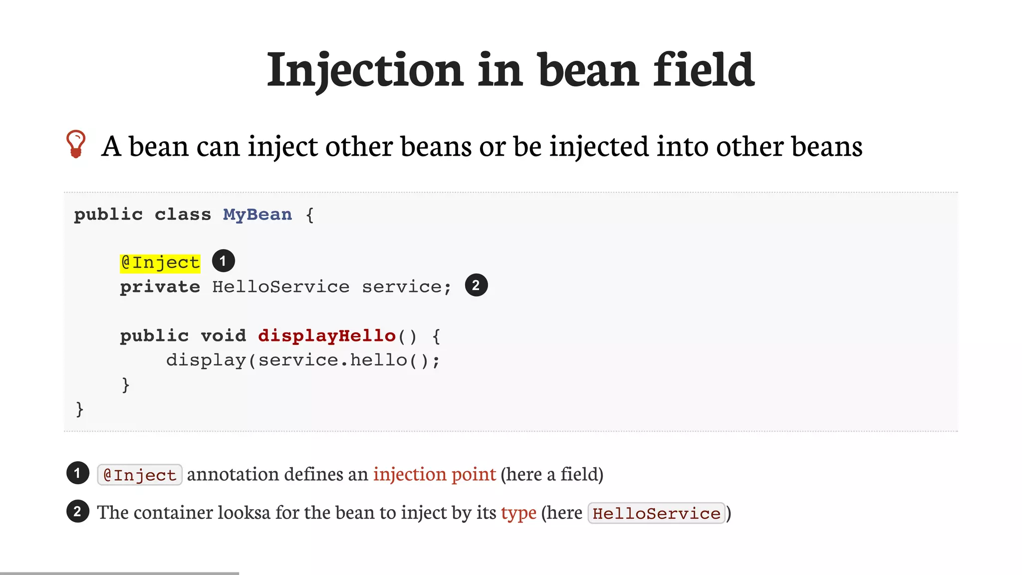 Injection	in	bean	field
 A	bean	can	inject	other	beans	or	be	injected	into	other	beans
public class MyBean {
@Inject
private HelloService service;
public void displayHello() {
display(service.hello();
}
}
@Inject 	annotation	defines	an	injection	point	(here	a	field)
The	container	looksa	for	the	bean	to	inject	by	its	type	(here	 HelloService )
1
2
1
2
 