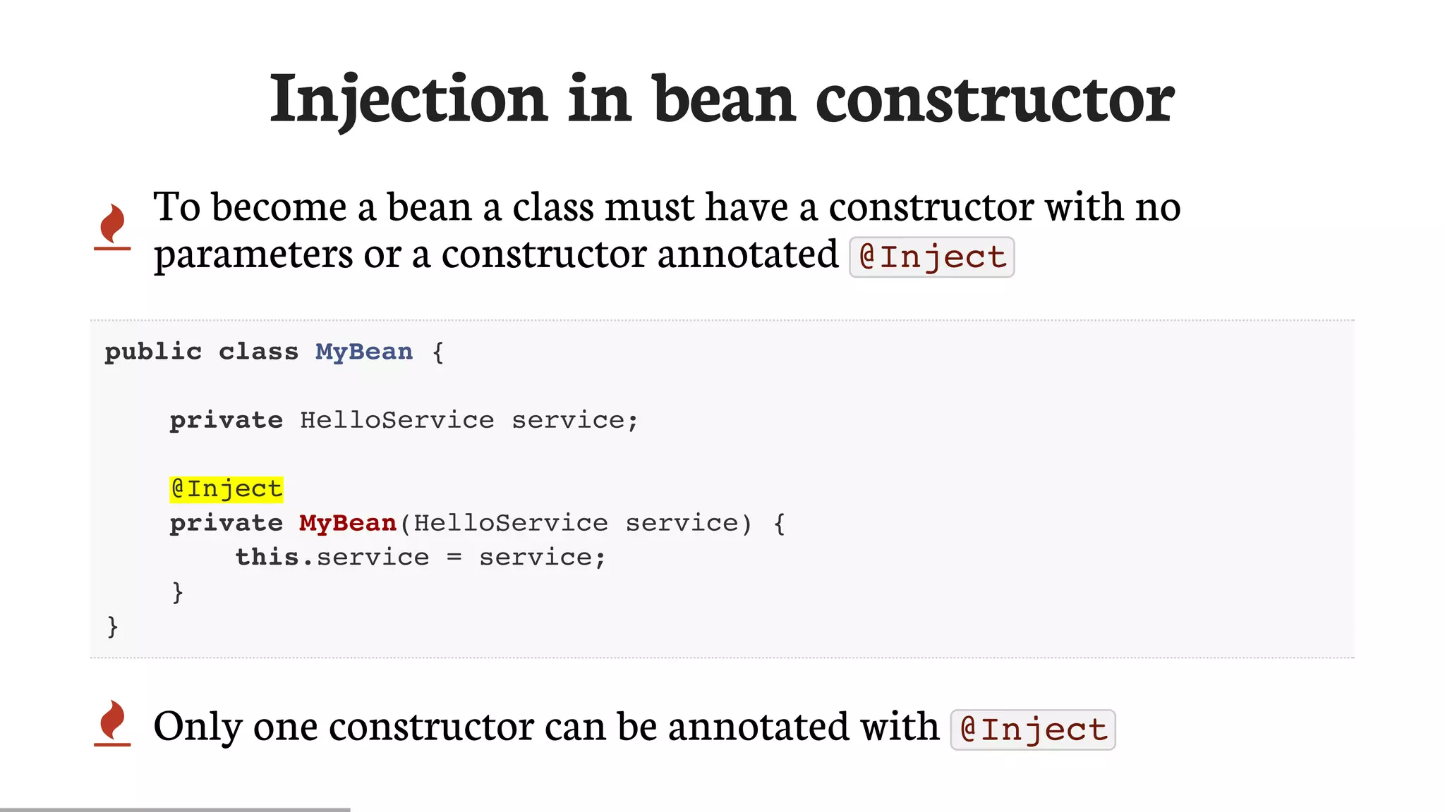 Injection	in	bean	constructor
 To	become	a	bean	a	class	must	have	a	constructor	with	no
parameters	or	a	constructor	annotated	 @Inject
public class MyBean {
private HelloService service;
@Inject
private MyBean(HelloService service) {
this.service = service;
}
}
 Only	one	constructor	can	be	annotated	with	 @Inject
 