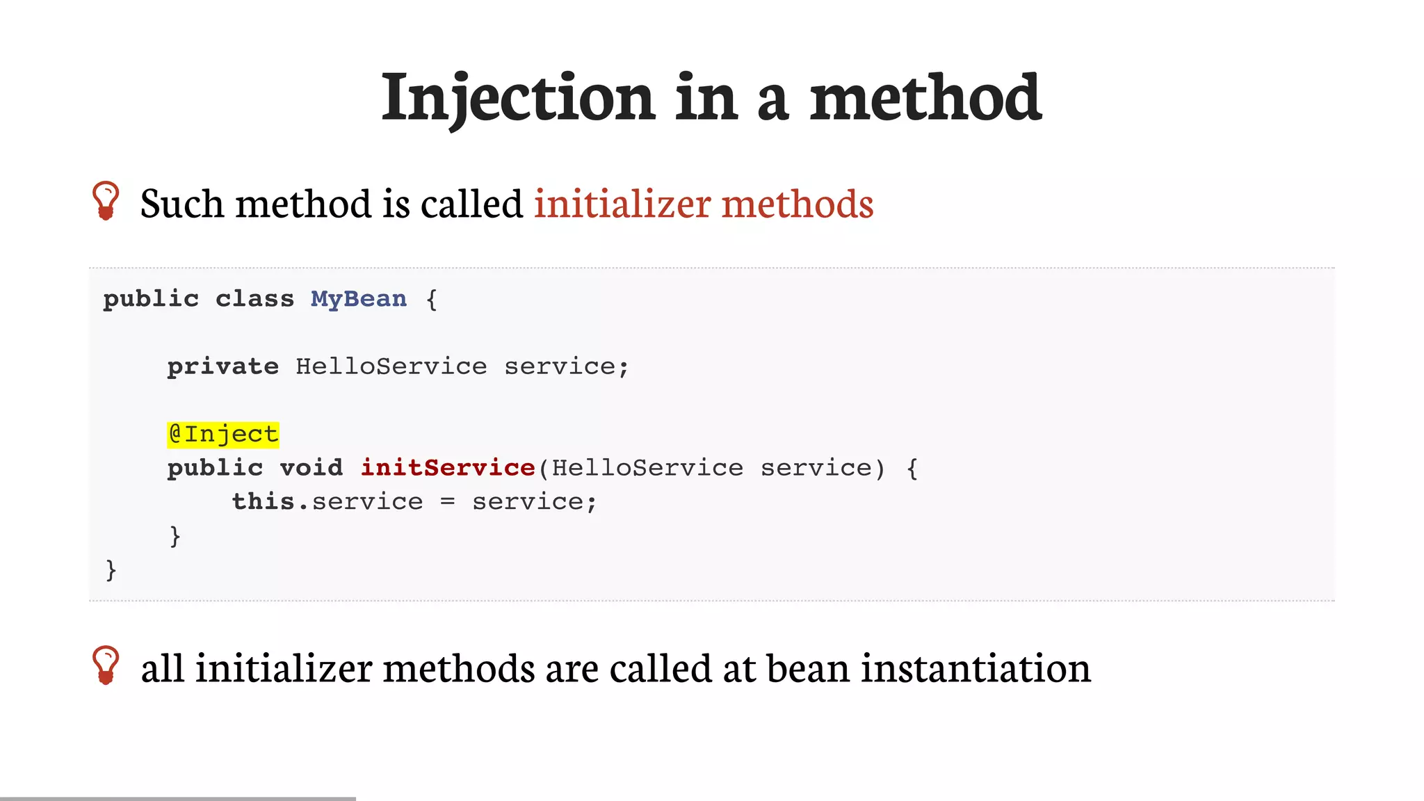 Injection	in	a	method
 Such	method	is	called	initializer	methods
public class MyBean {
private HelloService service;
@Inject
public void initService(HelloService service) {
this.service = service;
}
}
 all	initializer	methods	are	called	at	bean	instantiation
 
