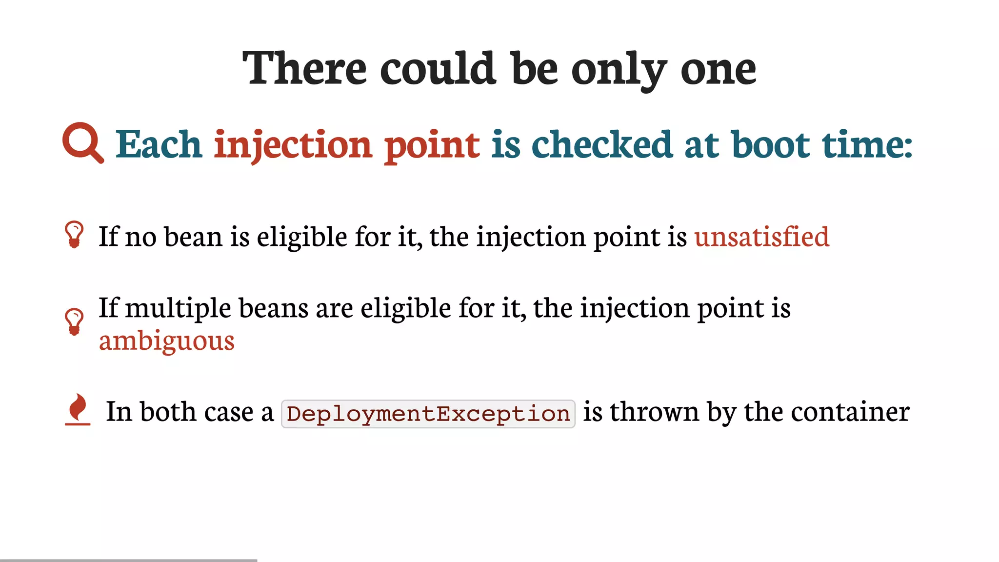 There	could	be	only	one
	Each	injection	point	is	checked	at	boot	time:
 If	no	bean	is	eligible	for	it,	the	injection	point	is	unsatisfied

If	multiple	beans	are	eligible	for	it,	the	injection	point	is
ambiguous
 In	both	case	a	 DeploymentException 	is	thrown	by	the	container
 