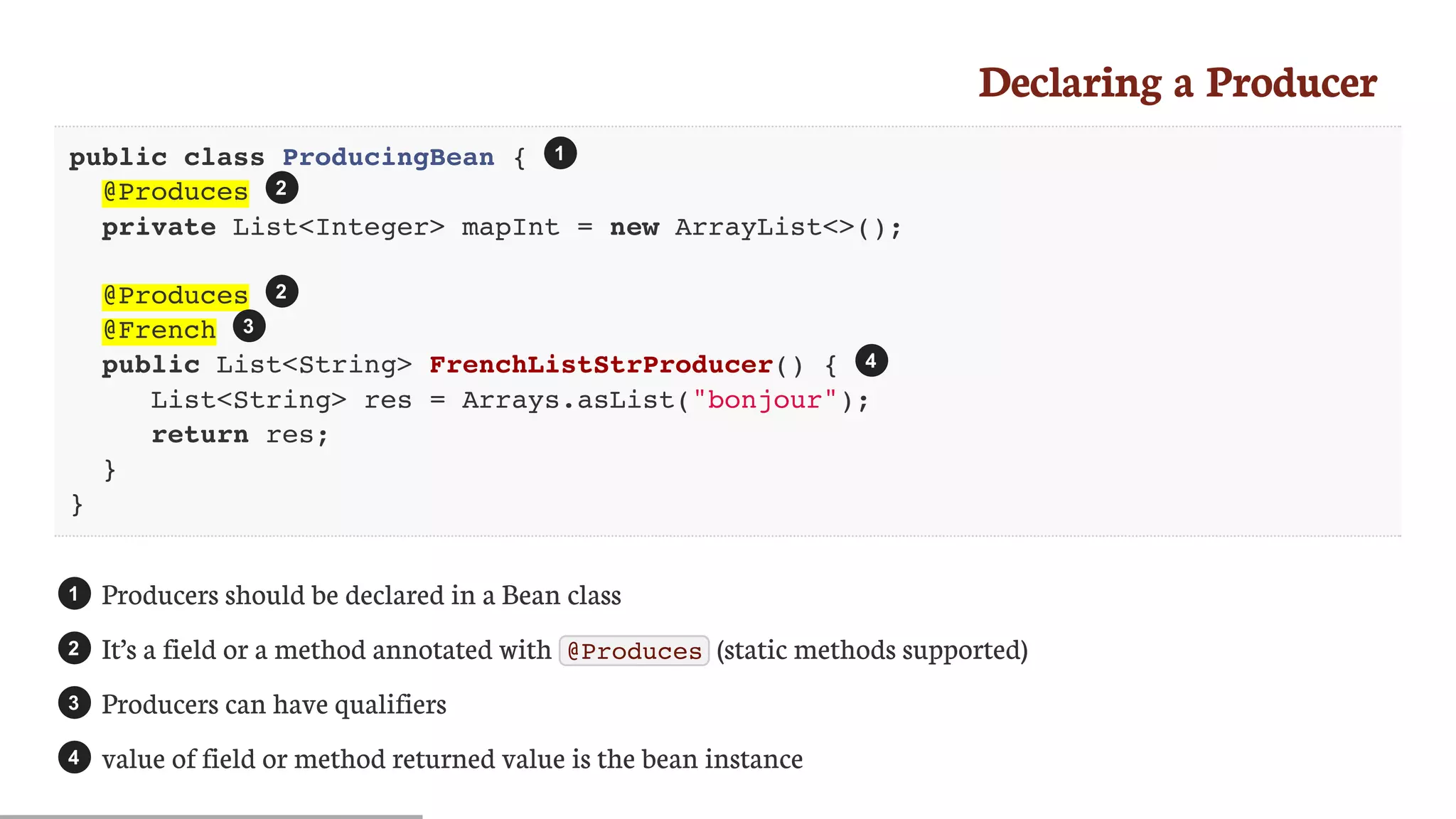 Declaring	a	Producer
public class ProducingBean {
@Produces
private List<Integer> mapInt = new ArrayList<>();
@Produces
@French
public List<String> FrenchListStrProducer() {
List<String> res = Arrays.asList("bonjour");
return res;
}
}
Producers	should	be	declared	in	a	Bean	class
It’s	a	field	or	a	method	annotated	with	 @Produces 	(static	methods	supported)
Producers	can	have	qualifiers
value	of	field	or	method	returned	value	is	the	bean	instance
1
2
2
3
4
1
2
3
4
 