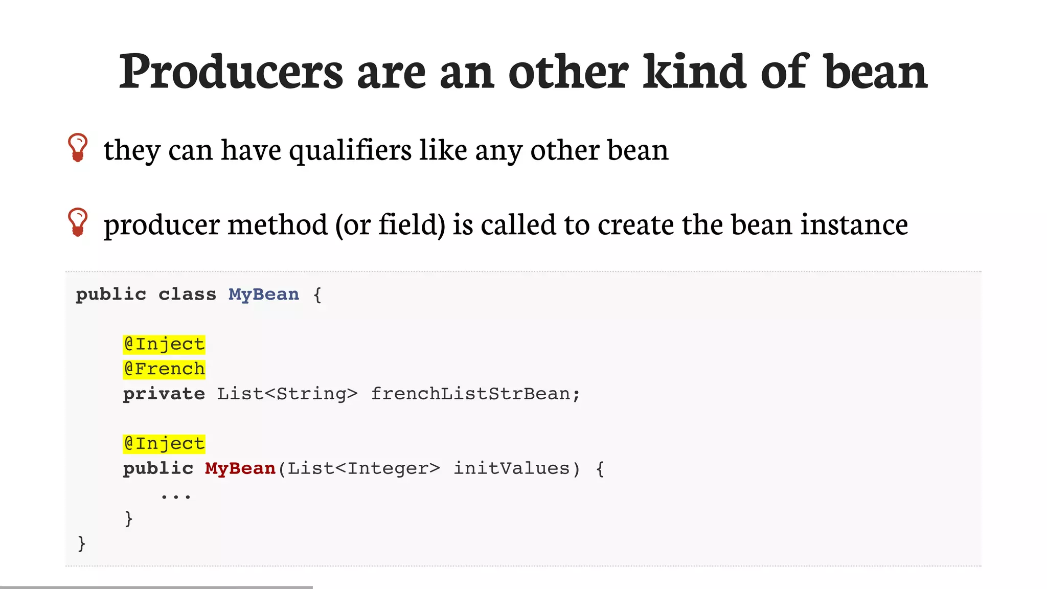 Producers	are	an	other	kind	of	bean
 they	can	have	qualifiers	like	any	other	bean
 producer	method	(or	field)	is	called	to	create	the	bean	instance
public class MyBean {
@Inject
@French
private List<String> frenchListStrBean;
@Inject
public MyBean(List<Integer> initValues) {
...
}
}
 