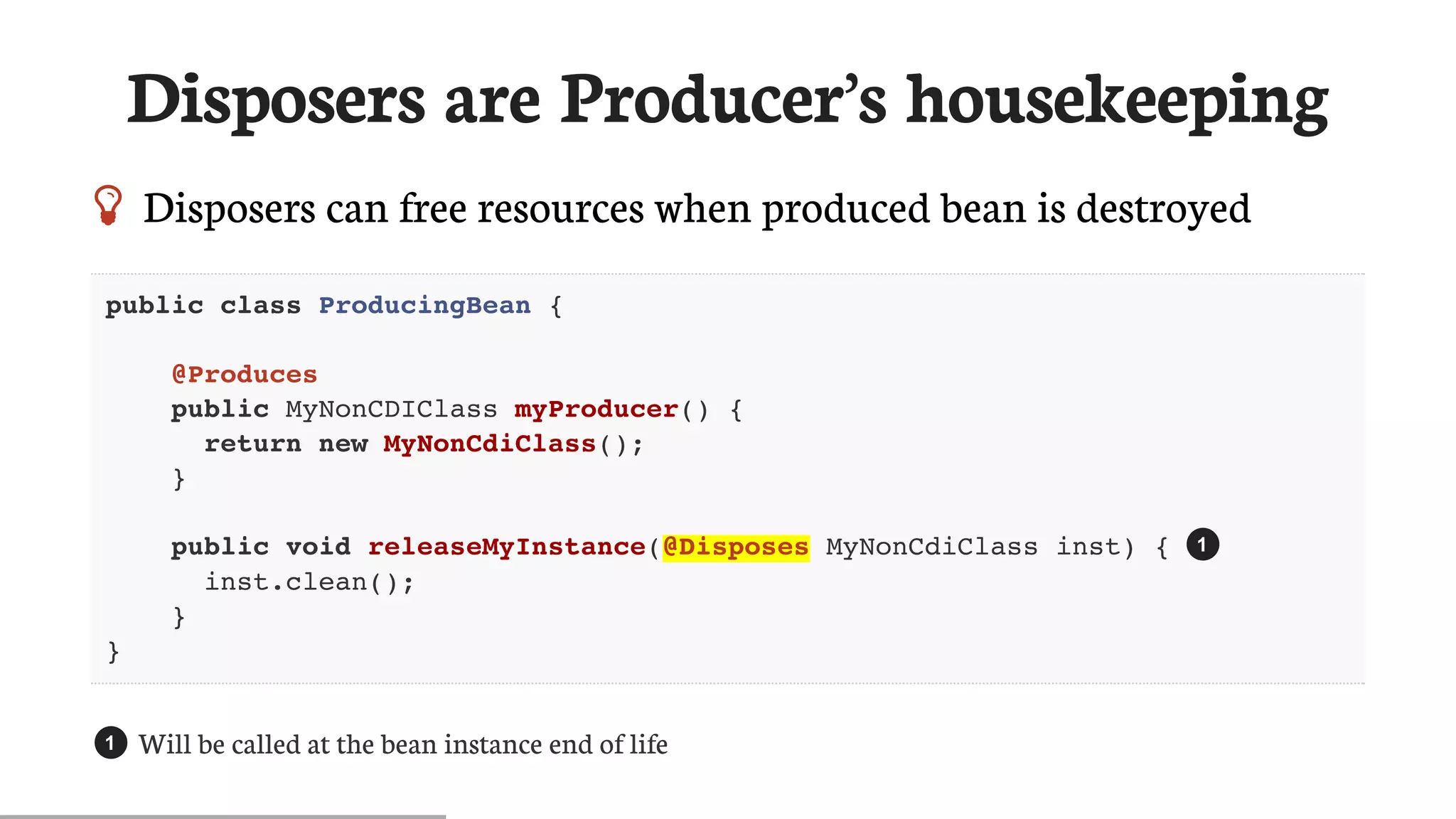 Disposers	are	Producer’s	housekeeping
 Disposers	can	free	resources	when	produced	bean	is	destroyed
public class ProducingBean {
@Produces
public MyNonCDIClass myProducer() {
return new MyNonCdiClass();
}
public void releaseMyInstance(@Disposes MyNonCdiClass inst) {
inst.clean();
}
}
Will	be	called	at	the	bean	instance	end	of	life
1
1
 