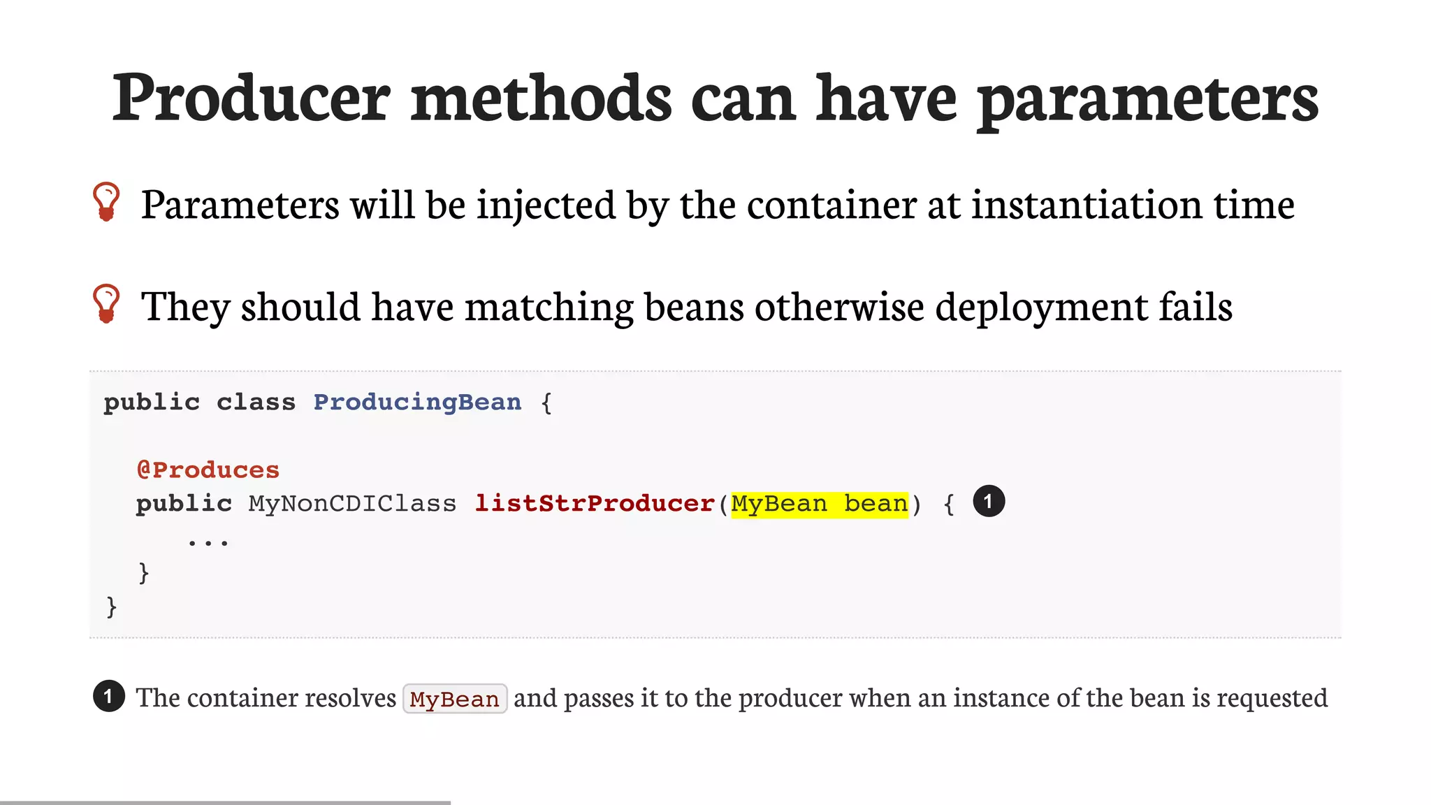 Producer	methods	can	have	parameters
 Parameters	will	be	injected	by	the	container	at	instantiation	time
 They	should	have	matching	beans	otherwise	deployment	fails
public class ProducingBean {
@Produces
public MyNonCDIClass listStrProducer(MyBean bean) {
...
}
}
The	container	resolves	 MyBean 	and	passes	it	to	the	producer	when	an	instance	of	the	bean	is	requested
1
1
 