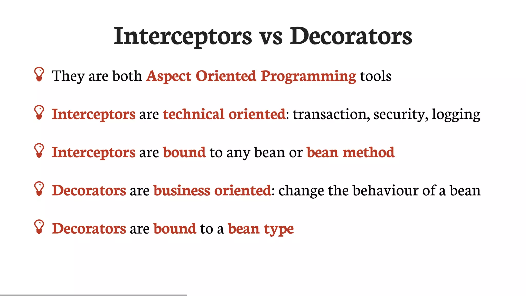 Interceptors	vs	Decorators
 They	are	both	Aspect	Oriented	Programming	tools
 Interceptors	are	technical	oriented:	transaction,	security,	logging
 Interceptors	are	bound	to	any	bean	or	bean	method
 Decorators	are	business	oriented:	change	the	behaviour	of	a	bean
 Decorators	are	bound	to	a	bean	type
 