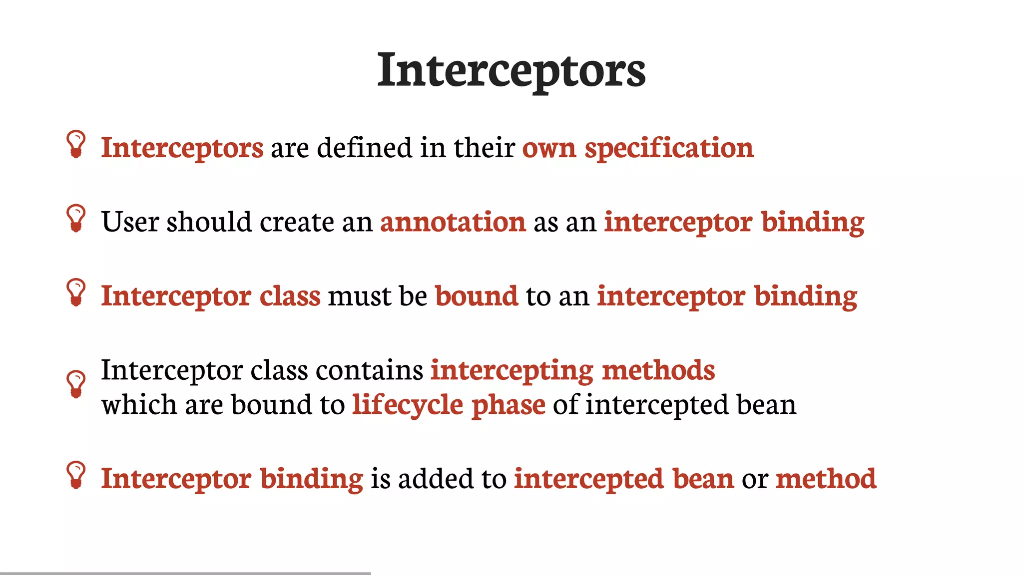 Interceptors
 Interceptors	are	defined	in	their	own	specification
 User	should	create	an	annotation	as	an	interceptor	binding
 Interceptor	class	must	be	bound	to	an	interceptor	binding
 Interceptor	class	contains	intercepting	methods
which	are	bound	to	lifecycle	phase	of	intercepted	bean
 Interceptor	binding	is	added	to	intercepted	bean	or	method
 