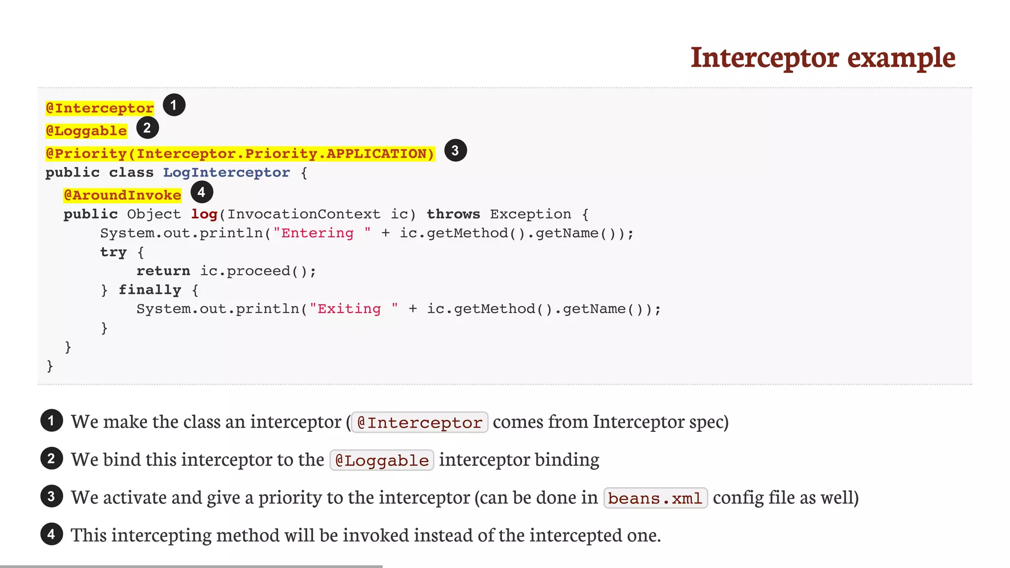Interceptor	example
@Interceptor
@Loggable
@Priority(Interceptor.Priority.APPLICATION)
public class LogInterceptor {
@AroundInvoke
public Object log(InvocationContext ic) throws Exception {
System.out.println("Entering " + ic.getMethod().getName());
try {
return ic.proceed();
} finally {
System.out.println("Exiting " + ic.getMethod().getName());
}
}
}
We	make	the	class	an	interceptor	( @Interceptor 	comes	from	Interceptor	spec)
We	bind	this	interceptor	to	the	 @Loggable 	interceptor	binding
We	activate	and	give	a	priority	to	the	interceptor	(can	be	done	in	 beans.xml 	config	file	as	well)
This	intercepting	method	will	be	invoked	instead	of	the	intercepted	one.
1
2
3
4
1
2
3
4
 
