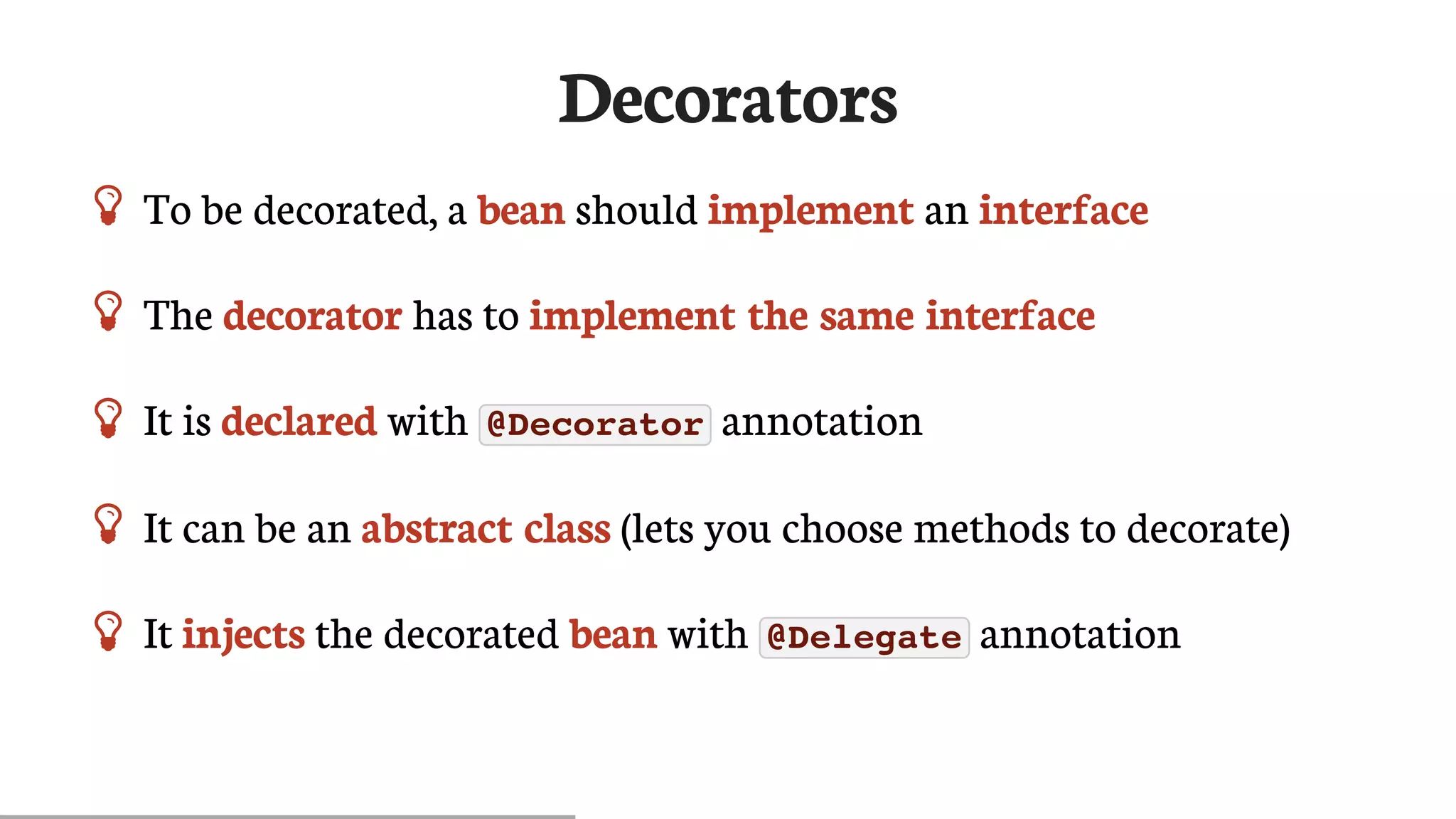 Decorators
 To	be	decorated,	a	bean	should	implement	an	interface
 The	decorator	has	to	implement	the	same	interface
 It	is	declared	with	 @Decorator 	annotation
 It	can	be	an	abstract	class	(lets	you	choose	methods	to	decorate)
 It	injects	the	decorated	bean	with	 @Delegate 	annotation
 