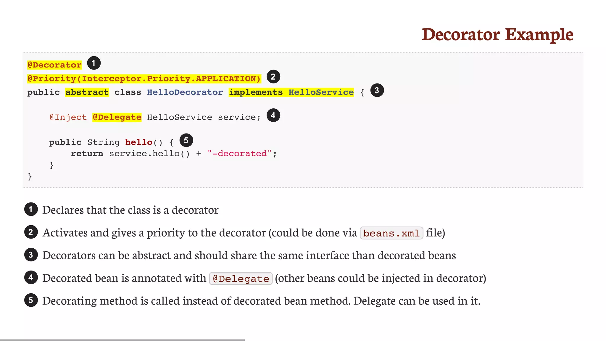 Decorator	Example
@Decorator
@Priority(Interceptor.Priority.APPLICATION)
public abstract class HelloDecorator implements HelloService {
@Inject @Delegate HelloService service;
public String hello() {
return service.hello() + "-decorated";
}
}
Declares	that	the	class	is	a	decorator
Activates	and	gives	a	priority	to	the	decorator	(could	be	done	via	 beans.xml 	file)
Decorators	can	be	abstract	and	should	share	the	same	interface	than	decorated	beans
Decorated	bean	is	annotated	with	 @Delegate 	(other	beans	could	be	injected	in	decorator)
Decorating	method	is	called	instead	of	decorated	bean	method.	Delegate	can	be	used	in	it.
1
2
3
4
5
1
2
3
4
5
 
