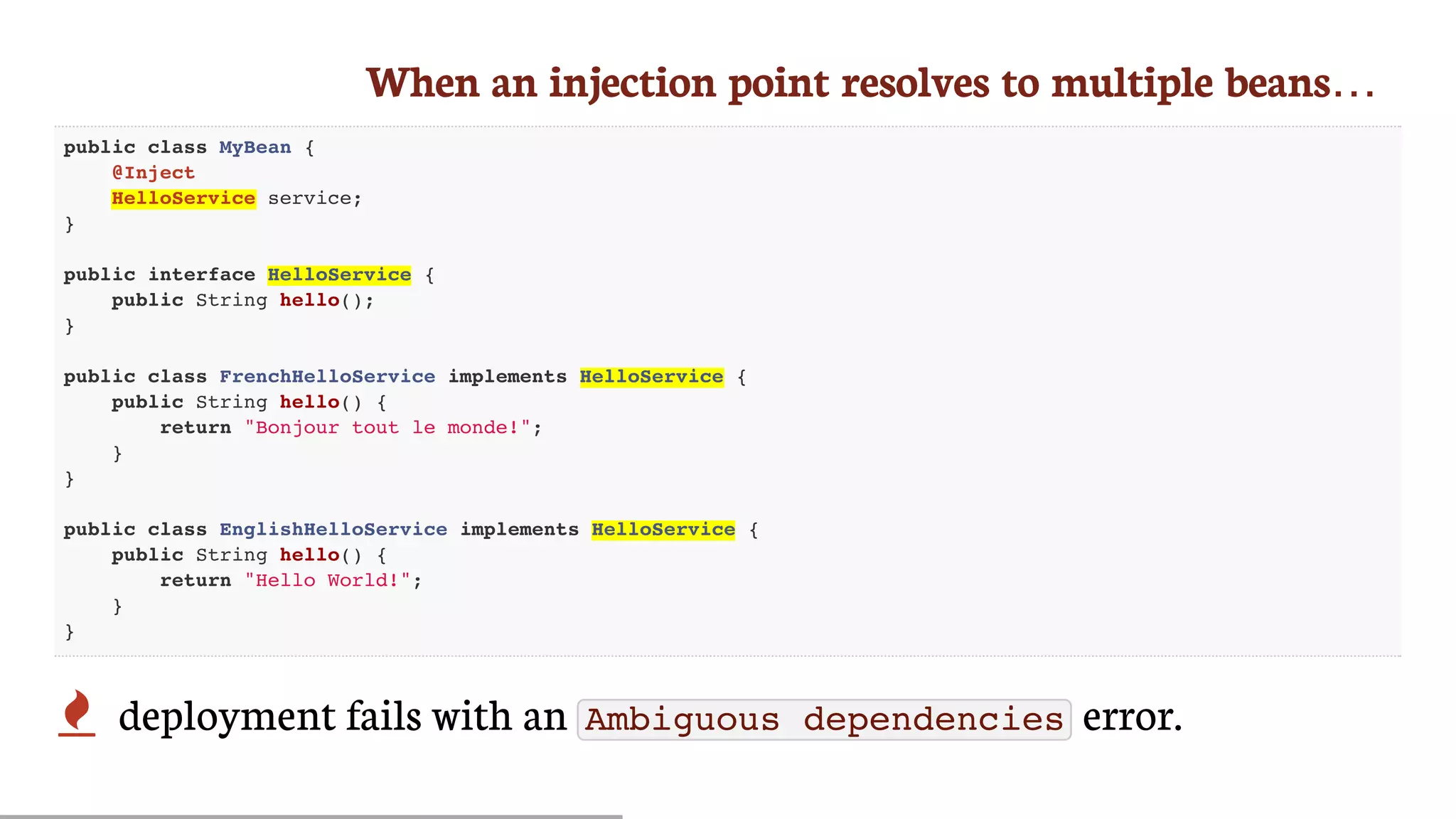 When	an	injection	point	resolves	to	multiple	beans…
public class MyBean {
@Inject
HelloService service;
}
public interface HelloService {
public String hello();
}
public class FrenchHelloService implements HelloService {
public String hello() {
return "Bonjour tout le monde!";
}
}
public class EnglishHelloService implements HelloService {
public String hello() {
return "Hello World!";
}
}
 deployment	fails	with	an	 Ambiguous dependencies 	error.
 