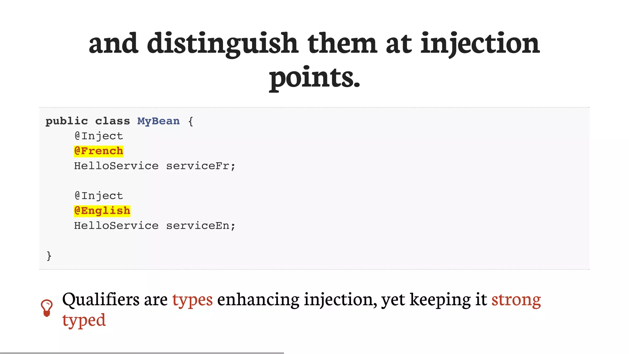 and	distinguish	them	at	injection
points.
public class MyBean {
@Inject
@French
HelloService serviceFr;
@Inject
@English
HelloService serviceEn;
}
 Qualifiers	are	types	enhancing	injection,	yet	keeping	it	strong
typed
 