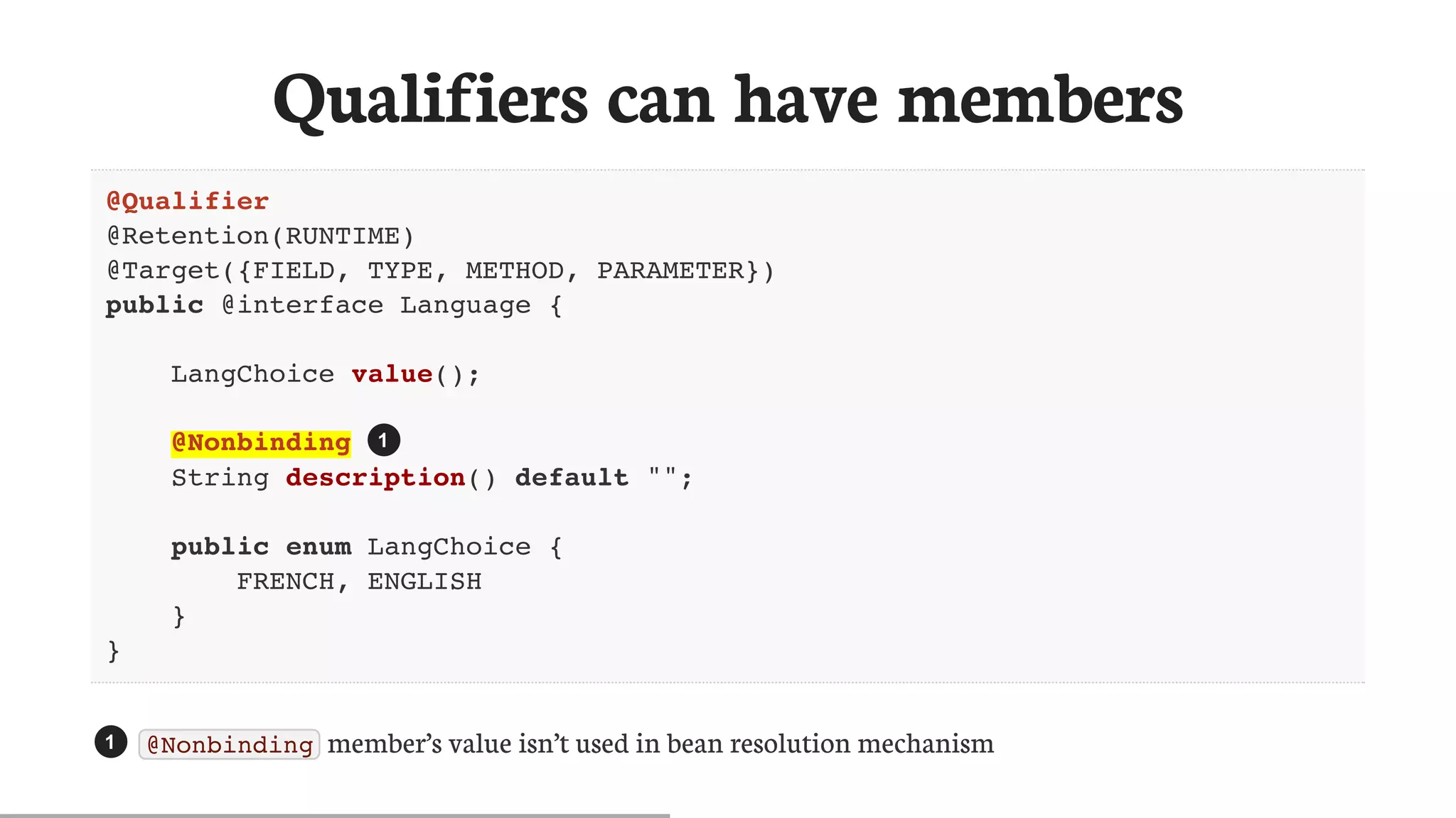 Qualifiers	can	have	members
@Qualifier
@Retention(RUNTIME)
@Target({FIELD, TYPE, METHOD, PARAMETER})
public @interface Language {
LangChoice value();
@Nonbinding
String description() default "";
public enum LangChoice {
FRENCH, ENGLISH
}
}
@Nonbinding 	member’s	value	isn’t	used	in	bean	resolution	mechanism
1
1
 