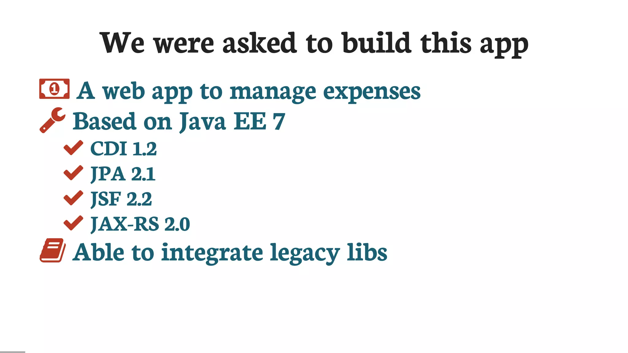 We	were	asked	to	build	this	app
	A	web	app	to	manage	expenses
	Based	on	Java	EE	7
	CDI	1.2
	JPA	2.1
	JSF	2.2
	JAX-RS	2.0
	Able	to	integrate	legacy	libs
 