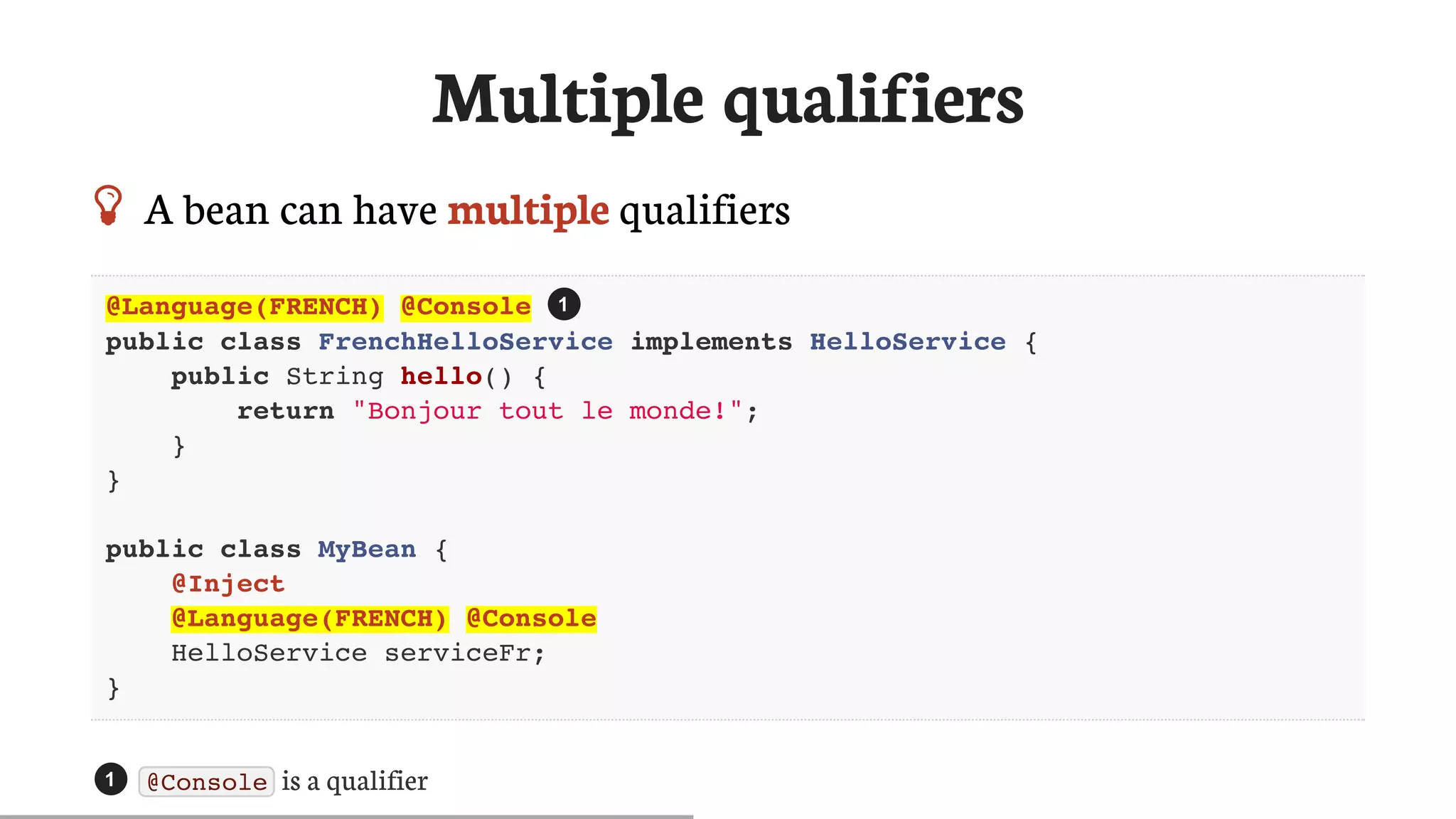 Multiple	qualifiers
 A	bean	can	have	multiple	qualifiers
@Language(FRENCH) @Console
public class FrenchHelloService implements HelloService {
public String hello() {
return "Bonjour tout le monde!";
}
}
public class MyBean {
@Inject
@Language(FRENCH) @Console
HelloService serviceFr;
}
@Console 	is	a	qualifier
1
1
 