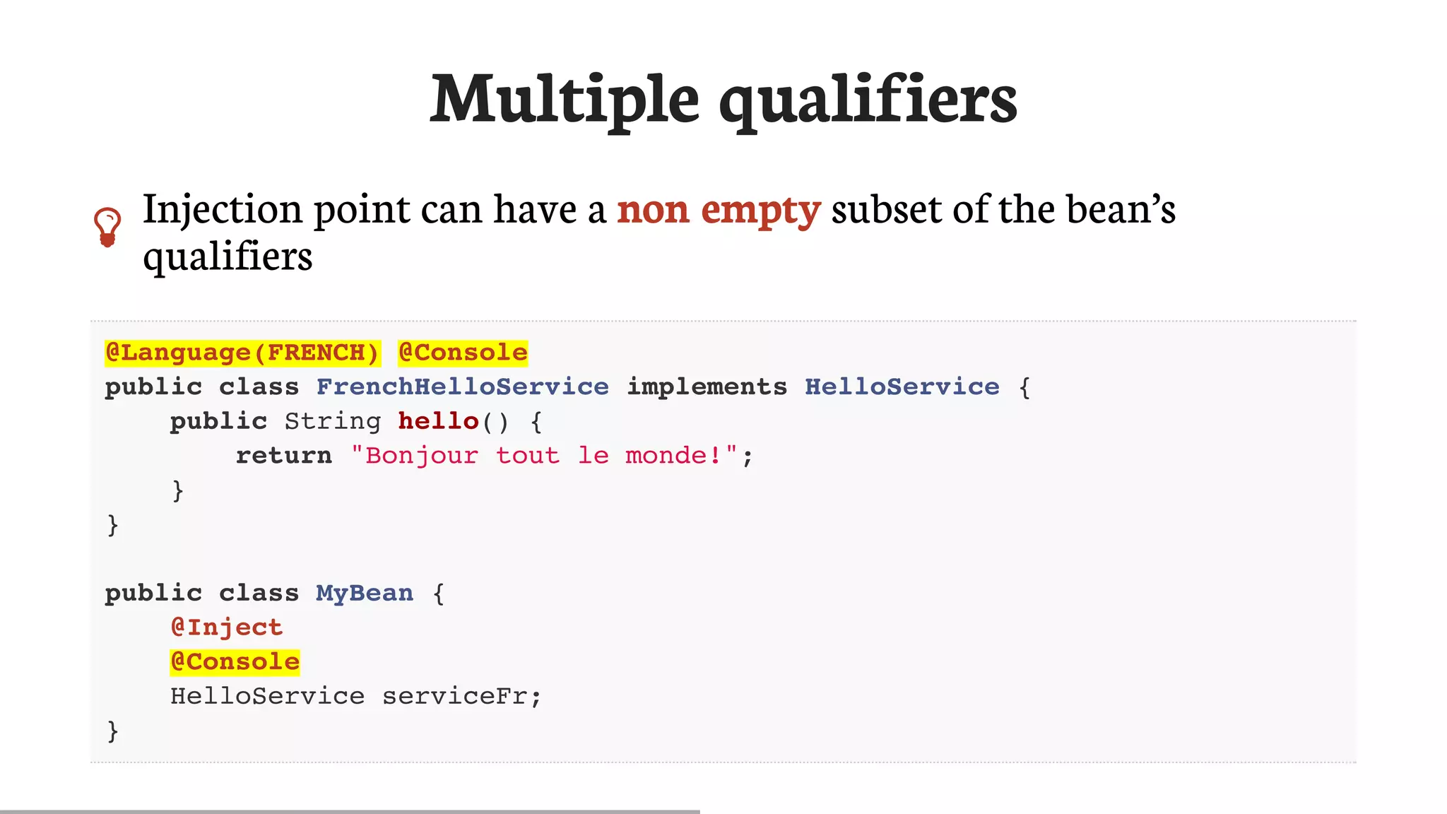 Multiple	qualifiers
 Injection	point	can	have	a	non	empty	subset	of	the	bean’s
qualifiers
@Language(FRENCH) @Console
public class FrenchHelloService implements HelloService {
public String hello() {
return "Bonjour tout le monde!";
}
}
public class MyBean {
@Inject
@Console
HelloService serviceFr;
}
 