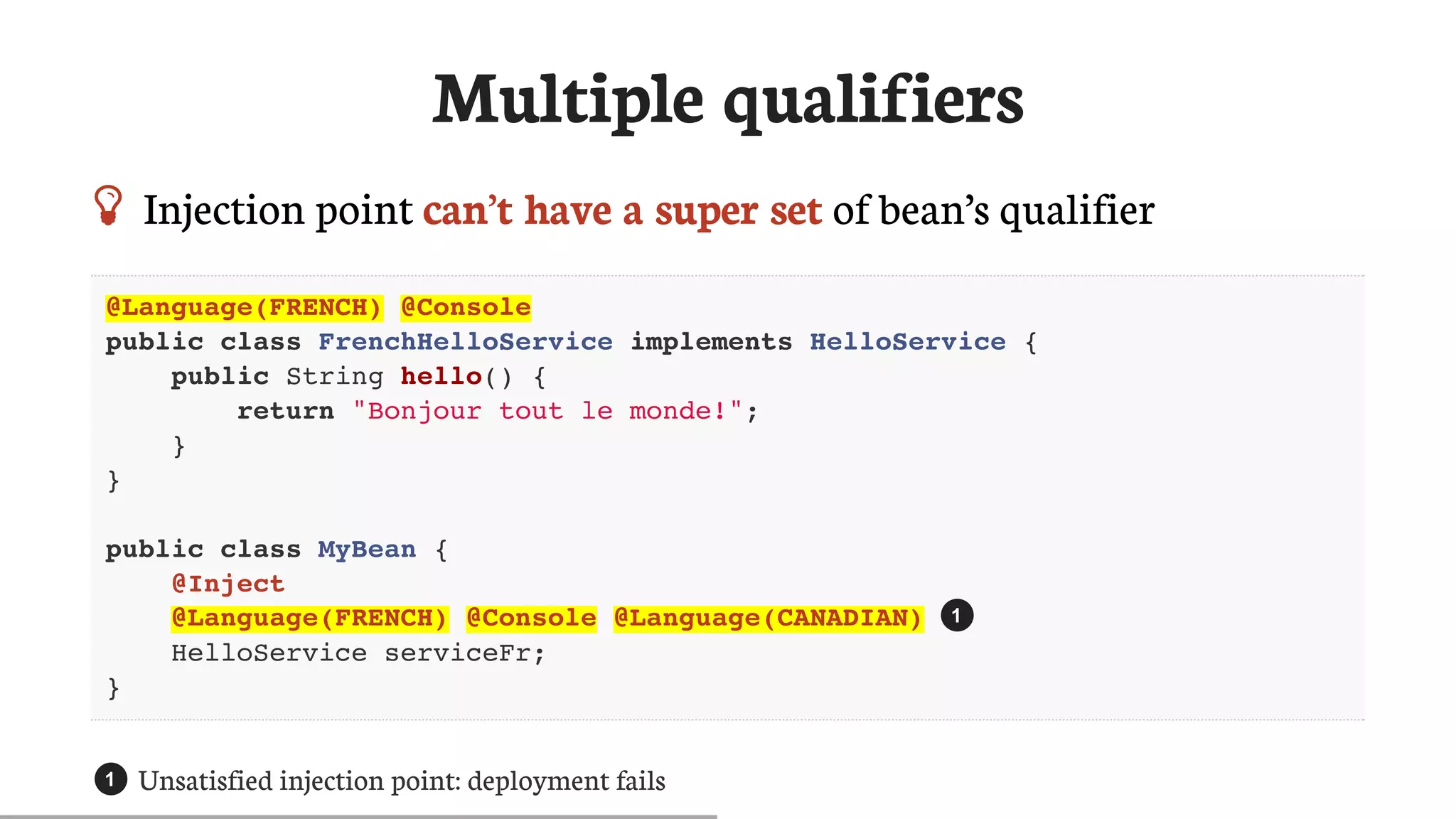 Multiple	qualifiers
 Injection	point	can’t	have	a	super	set	of	bean’s	qualifier
@Language(FRENCH) @Console
public class FrenchHelloService implements HelloService {
public String hello() {
return "Bonjour tout le monde!";
}
}
public class MyBean {
@Inject
@Language(FRENCH) @Console @Language(CANADIAN)
HelloService serviceFr;
}
Unsatisfied	injection	point:	deployment	fails
1
1
 