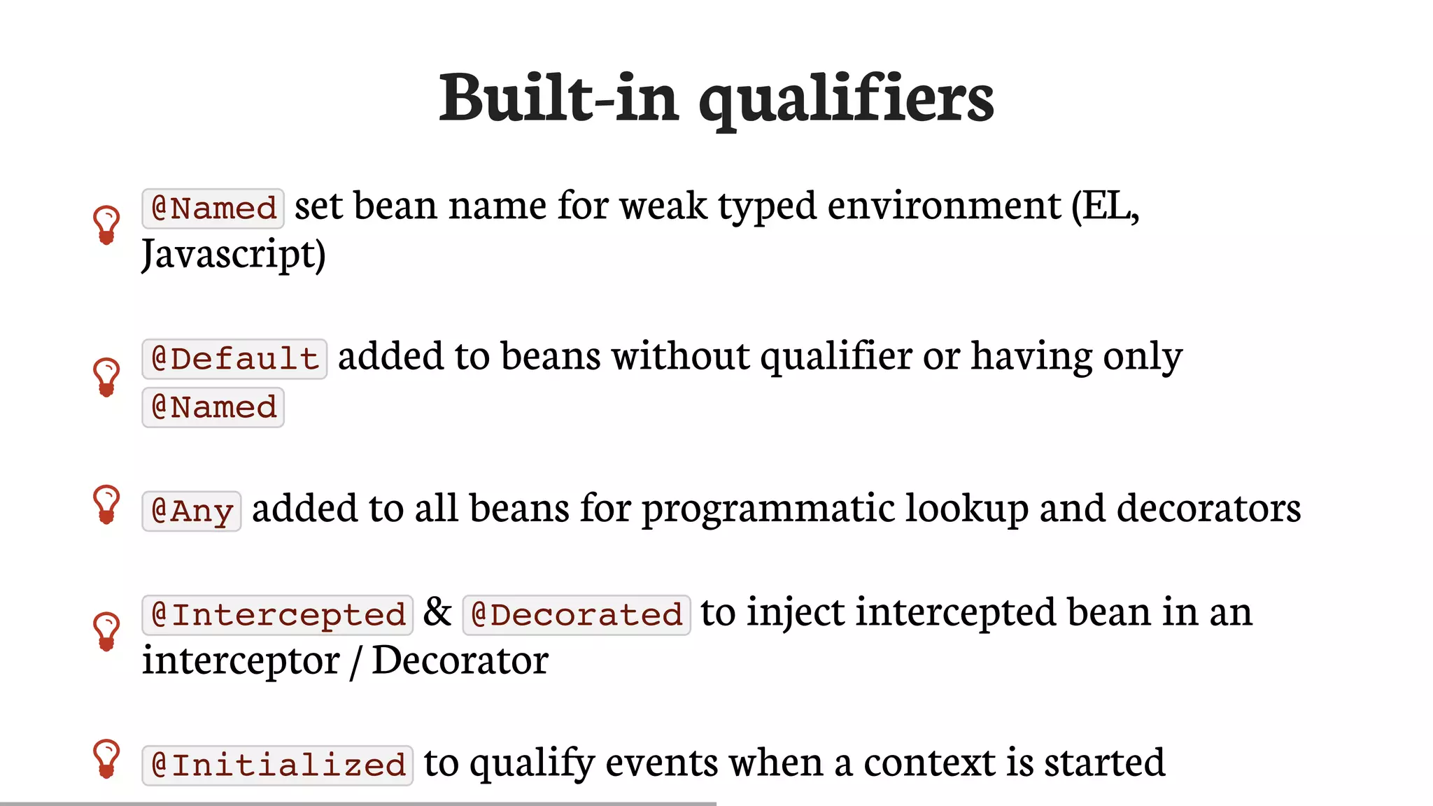 Built-in	qualifiers
 @Named 	set	bean	name	for	weak	typed	environment	(EL,
Javascript)

@Default 	added	to	beans	without	qualifier	or	having	only
@Named
 @Any 	added	to	all	beans	for	programmatic	lookup	and	decorators

@Intercepted 	&	 @Decorated 	to	inject	intercepted	bean	in	an
interceptor	/	Decorator
 @Initialized 	to	qualify	events	when	a	context	is	started
 