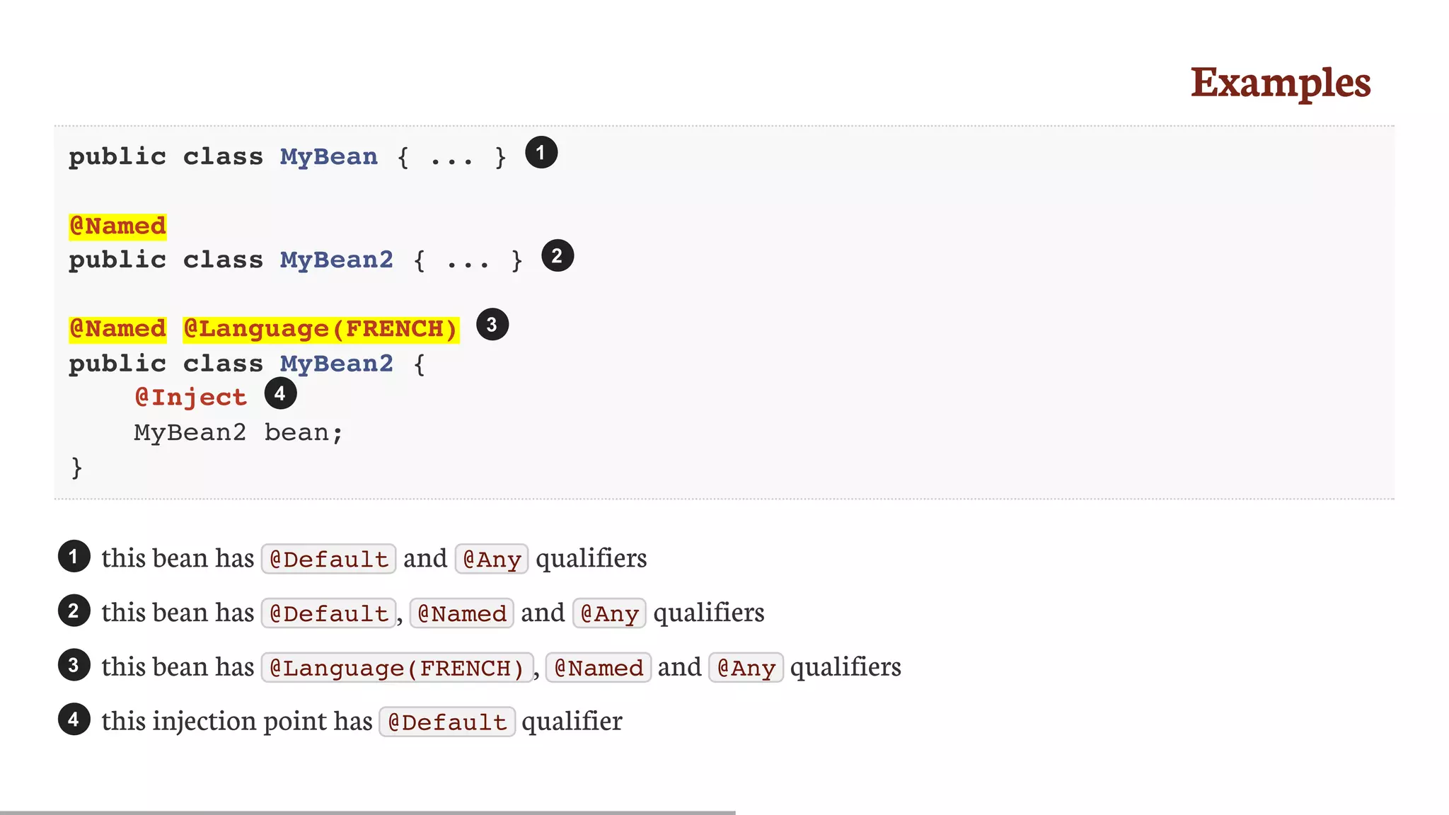 Examples
public class MyBean { ... }
@Named
public class MyBean2 { ... }
@Named @Language(FRENCH)
public class MyBean2 {
@Inject
MyBean2 bean;
}
this	bean	has	 @Default 	and	 @Any 	qualifiers
this	bean	has	 @Default ,	 @Named 	and	 @Any 	qualifiers
this	bean	has	 @Language(FRENCH) ,	 @Named 	and	 @Any 	qualifiers
this	injection	point	has	 @Default 	qualifier
1
2
3
4
1
2
3
4
 