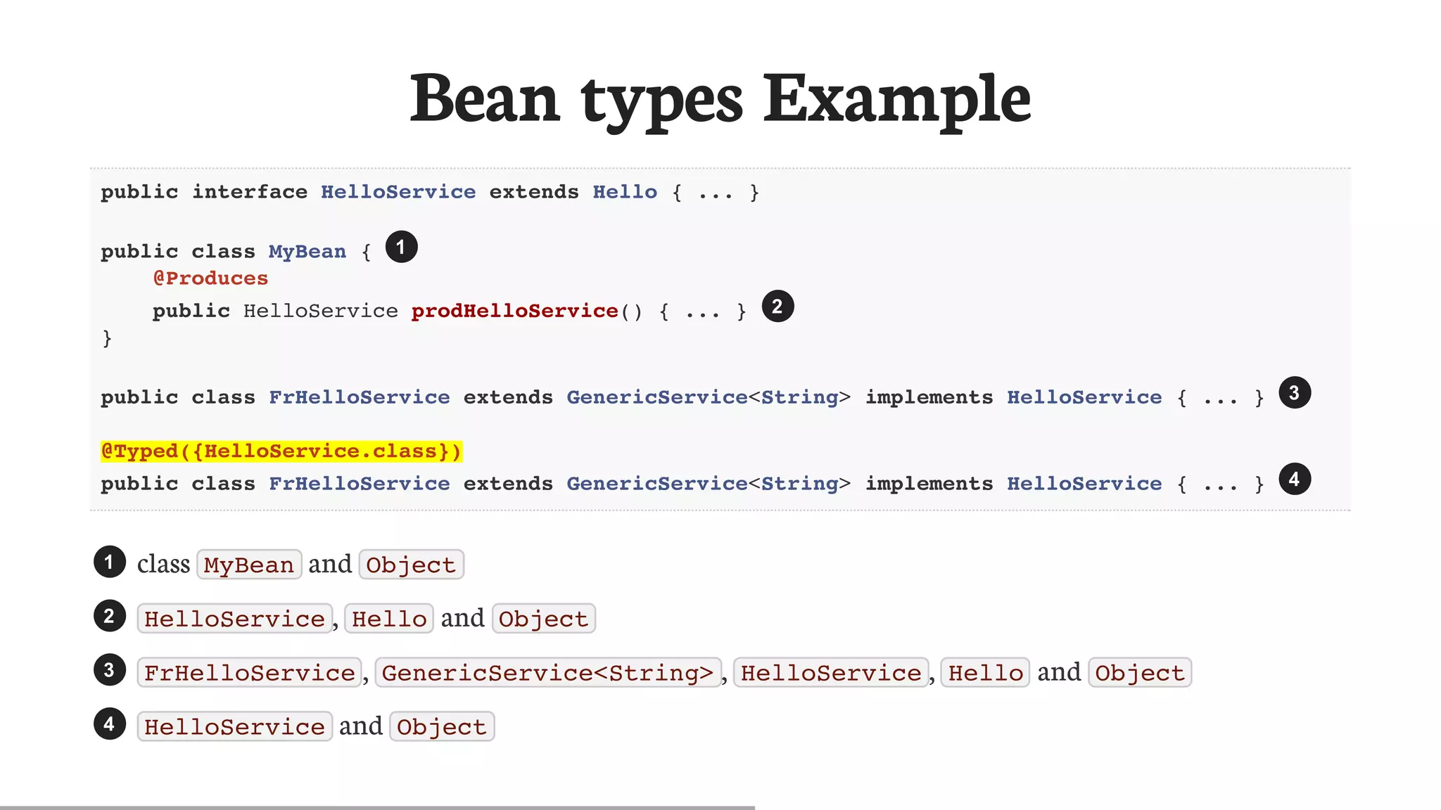Bean	types	Example
public interface HelloService extends Hello { ... }
public class MyBean {
@Produces
public HelloService prodHelloService() { ... }
}
  public class FrHelloService extends GenericService<String> implements HelloService { ... }
  @Typed({HelloService.class})
 public class FrHelloService extends GenericService<String> implements HelloService { ... }
class	 MyBean 	and	 Object
HelloService ,	 Hello 	and	 Object
FrHelloService ,	 GenericService<String> ,	 HelloService ,	 Hello 	and	 Object
HelloService 	and	 Object
1
2
3
4
1
2
3
4
 