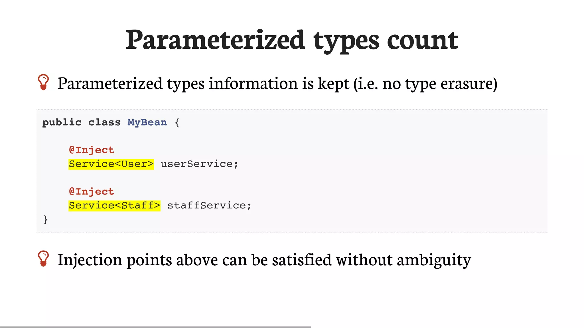 Parameterized	types	count
 Parameterized	types	information	is	kept	(i.e.	no	type	erasure)
public class MyBean {
@Inject
Service<User> userService;
@Inject
Service<Staff> staffService;
}
 Injection	points	above	can	be	satisfied	without	ambiguity
 