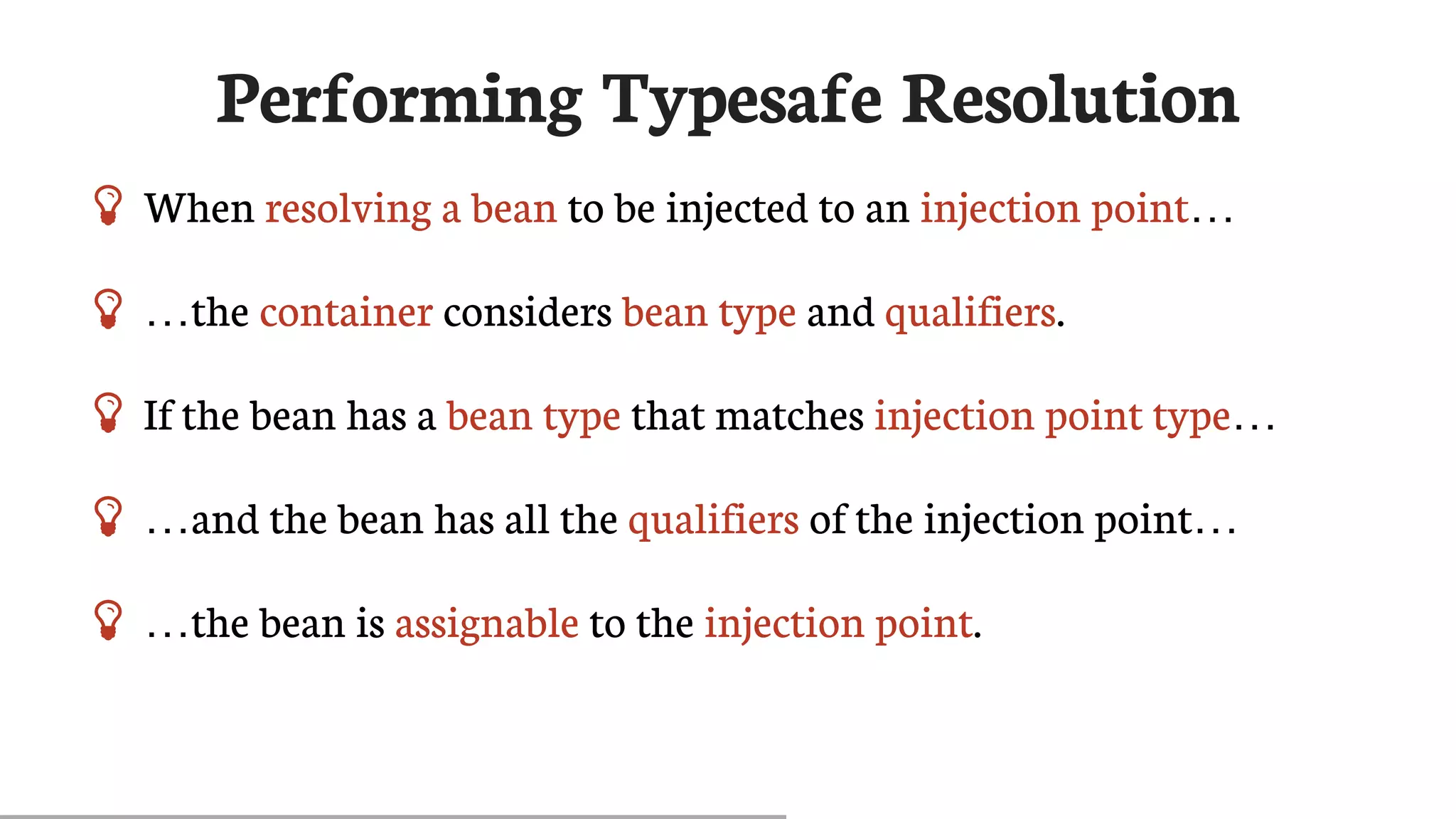 Performing	Typesafe	Resolution
 When	resolving	a	bean	to	be	injected	to	an	injection	point…​
 …​the	container	considers	bean	type	and	qualifiers.
 If	the	bean	has	a	bean	type	that	matches	injection	point	type…​
 …​and	the	bean	has	all	the	qualifiers	of	the	injection	point…​
 …​the	bean	is	assignable	to	the	injection	point.
 