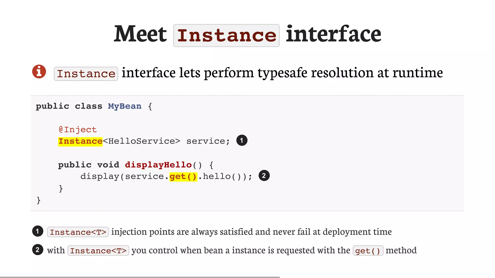 Meet	Instance	interface
 Instance 	interface	lets	perform	typesafe	resolution	at	runtime
public class MyBean {
@Inject
Instance<HelloService> service;
public void displayHello() {
display(service.get().hello());
}
}
Instance<T> 	injection	points	are	always	satisfied	and	never	fail	at	deployment	time
with	 Instance<T> 	you	control	when	bean	a	instance	is	requested	with	the	 get() 	method
1
2
1
2
 